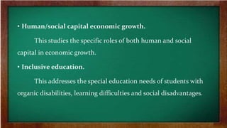 • Human/social capital economic growth.
This studies the specific roles of both human and social
capital in economic growth.
• Inclusive education.
This addresses the special education needs of students with
organic disabilities, learning difficulties and social disadvantages.
 