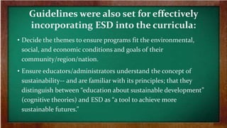 Guidelines were also set for effectively
incorporating ESD into the curricula:
• Decide the themes to ensure programs fit the environmental,
social, and economic conditions and goals of their
community/region/nation.
• Ensure educators/administrators understand the concept of
sustainability-- and are familiar with its principles; that they
distinguish between “education about sustainable development”
(cognitive theories) and ESD as “a tool to achieve more
sustainable futures.”
 