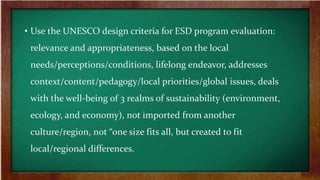 • Use the UNESCO design criteria for ESD program evaluation:
relevance and appropriateness, based on the local
needs/perceptions/conditions, lifelong endeavor, addresses
context/content/pedagogy/local priorities/global issues, deals
with the well-being of 3 realms of sustainability (environment,
ecology, and economy), not imported from another
culture/region, not “one size fits all, but created to fit
local/regional differences.
 
