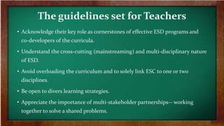 The guidelines set for Teachers
• Acknowledge their key role as cornerstones of effective ESD programs and
co-developers of the curricula.
• Understand the cross-cutting (mainstreaming) and multi-disciplinary nature
of ESD.
• Avoid overloading the curriculum and to solely link ESC to one or two
disciplines.
• Be open to divers learning strategies.
• Appreciate the importance of multi-stakeholder partnerships-- working
together to solve a shared problems.
 