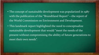 • The concept of sustainable development was popularized in 1987
with the publication of the “Brundtland Report”—the report of
the World Commission on Environment and Development.
• This landmark report highlighted the need to conceptualize
sustainable development that would “meet the needs of the
present without compromising the ability of future generations to
meet their own needs”.
 