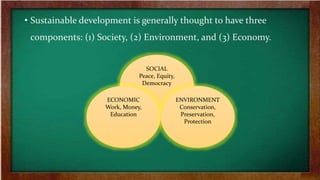 • Sustainable development is generally thought to have three
components: (1) Society, (2) Environment, and (3) Economy.
SOCIAL
Peace, Equity,
Democracy
ECONOMIC
Work, Money,
Education
ENVIRONMENT
Conservation,
Preservation,
Protection
 