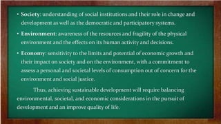 • Society: understanding of social institutions and their role in change and
development as well as the democratic and participatory systems.
• Environment: awareness of the resources and fragility of the physical
environment and the effects on its human activity and decisions.
• Economy: sensitivity to the limits and potential of economic growth and
their impact on society and on the environment, with a commitment to
assess a personal and societal levels of consumption out of concern for the
environment and social justice.
Thus, achieving sustainable development will require balancing
environmental, societal, and economic considerations in the pursuit of
development and an improve quality of life.
 