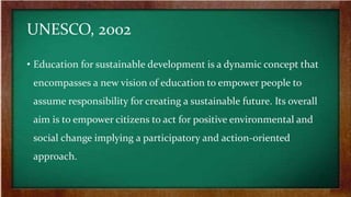 UNESCO, 2002
• Education for sustainable development is a dynamic concept that
encompasses a new vision of education to empower people to
assume responsibility for creating a sustainable future. Its overall
aim is to empower citizens to act for positive environmental and
social change implying a participatory and action-oriented
approach.
 