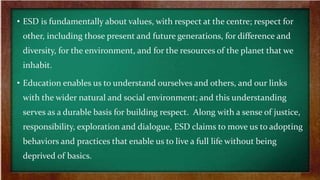 • ESD is fundamentally about values, with respect at the centre; respect for
other, including those present and future generations, for difference and
diversity, for the environment, and for the resources of the planet that we
inhabit.
• Education enables us to understand ourselves and others, and our links
with the wider natural and social environment; and this understanding
serves as a durable basis for building respect. Along with a sense of justice,
responsibility, exploration and dialogue, ESD claims to move us to adopting
behaviors and practices that enable us to live a full life without being
deprived of basics.
 
