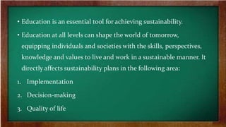 • Education is an essential tool for achieving sustainability.
• Education at all levels can shape the world of tomorrow,
equipping individuals and societies with the skills, perspectives,
knowledge and values to live and work in a sustainable manner. It
directly affects sustainability plans in the following area:
1. Implementation
2. Decision-making
3. Quality of life
 