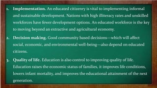 1. Implementation. An educated citizenry is vital to implementing informal
and sustainable development. Nations with high illiteracy rates and unskilled
workforces have fewer development options. An educated workforce is the key
to moving beyond an extractive and agricultural economy.
2. Decision making. Good community based decisions—which will affect
social, economic, and environmental well-being—also depend on educated
citizens.
3. Quality of life. Education is also control to improving quality of life.
Education raises the economic status of families, it improves life conditions,
lowers infant mortality, and improves the educational attainment of the next
generation.
 