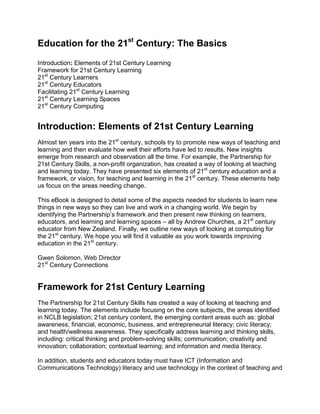 Education for the 21st
Century: The Basics
Introduction: Elements of 21st Century Learning
Framework for 21st Century Learning
21st
Century Learners
21st
Century Educators
Facilitating 21st
Century Learning
21st
Century Learning Spaces
21st
Century Computing
Introduction: Elements of 21st Century Learning
Almost ten years into the 21st
century, schools try to promote new ways of teaching and
learning and then evaluate how well their efforts have led to results. New insights
emerge from research and observation all the time. For example, the Partnership for
21st Century Skills, a non-profit organization, has created a way of looking at teaching
and learning today. They have presented six elements of 21st
century education and a
framework, or vision, for teaching and learning in the 21st
century. These elements help
us focus on the areas needing change.
This eBook is designed to detail some of the aspects needed for students to learn new
things in new ways so they can live and work in a changing world. We begin by
identifying the Partnership’s framework and then present new thinking on learners,
educators, and learning and learning spaces – all by Andrew Churches, a 21st
century
educator from New Zealand. Finally, we outline new ways of looking at computing for
the 21st
century. We hope you will find it valuable as you work towards improving
education in the 21st
century.
Gwen Solomon, Web Director
21st
Century Connections
 
Framework for 21st Century Learning
The Partnership for 21st Century Skills has created a way of looking at teaching and
learning today. The elements include focusing on the core subjects, the areas identified
in NCLB legislation; 21st century content, the emerging content areas such as: global
awareness; financial, economic, business, and entrepreneurial literacy; civic literacy;
and health/wellness awareness. They specifically address learning and thinking skills,
including: critical thinking and problem-solving skills; communication; creativity and
innovation; collaboration; contextual learning; and information and media literacy.
In addition, students and educators today must have ICT (Information and
Communications Technology) literacy and use technology in the context of teaching and
 