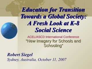 Education for Transition Towards a Global Society: A Fresh Look at K-8 Social Science ACEL/ASCD International Conference “New Imagery for Schools and Schooling” Robert Siegel Sydney, Australia, October 11, 2007 