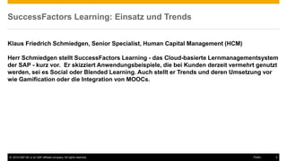 © 2016 SAP SE or an SAP affiliate company. All rights reserved. 3Public
SuccessFactors Learning: Einsatz und Trends
Klaus Friedrich Schmiedgen, Senior Specialist, Human Capital Management (HCM)
Herr Schmiedgen stellt SuccessFactors Learning - das Cloud-basierte Lernmanagementsystem
der SAP - kurz vor. Er skizziert Anwendungsbeispiele, die bei Kunden derzeit vermehrt genutzt
werden, sei es Social oder Blended Learning. Auch stellt er Trends und deren Umsetzung vor
wie Gamification oder die Integration von MOOCs.
 