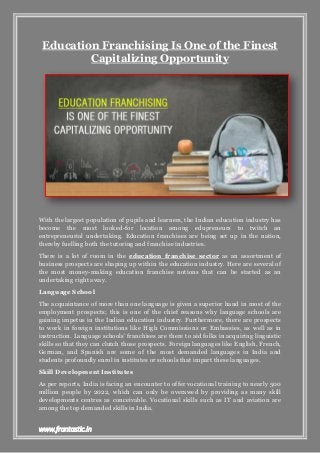 www.frantastic.in
Education Franchising Is One of the Finest
Capitalizing Opportunity
With the largest population of pupils and learners, the Indian education industry has
become the most looked-for location among edupreneurs to twitch an
entrepreneurial undertaking. Education franchises are being set up in the nation,
thereby fuelling both the tutoring and franchise industries.
There is a lot of room in the education franchise sector as an assortment of
business prospects are shaping up within the education industry. Here are several of
the most money-making education franchise notions that can be started as an
undertaking right away.
Language School
The acquaintance of more than one language is given a superior hand in most of the
employment prospects; this is one of the chief reasons why language schools are
gaining impetus in the Indian education industry. Furthermore, there are prospects
to work in foreign institutions like High Commissions or Embassies, as well as in
instruction. Language schools’ franchises are there to aid folks in acquiring linguistic
skills so that they can clutch those prospects. Foreign languages like English, French,
German, and Spanish are some of the most demanded languages in India and
students profoundly enrol in institutes or schools that impart these languages.
Skill Development Institutes
As per reports, India is facing an encounter to offer vocational training to nearly 500
million people by 2022, which can only be overawed by providing as many skill
developments centres as conceivable. Vocational skills such as IT and aviation are
among the top demanded skills in India.
 