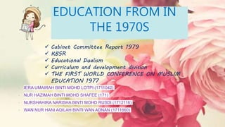 • IERA UMAIRAH BINTI MOHD LOTPI (1711042)
• NUR HAZIMAH BINTI MOHD SHAFEE (171)
• NURSHAHIRA NARISHA BINTI MOHD RUSDI (1712116)
• WAN NUR HANI AQILAH BINTI WAN ADNAN (1711660)
 Cabinet Committee Report 1979
 KBSR
 Educational Dualism
 Curriculum and development division
 THE FIRST WORLD CONFERENCE ON MUSLIM
EDUCATION 1977
EDUCATION FROM IN
THE 1970S
 