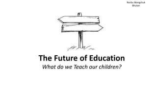 The Future of Education
What do we Teach our children?
Norbu Wangchuk
Bhutan
 