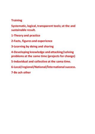 Training
Systematic, logical, transparent tools; at the and
sustainable result.
1-Theory and practice
2-Facts, figures and experience
3-Learning by doing and sharing
4-Developing knowledge andattacking/solving
problems at the same time (projects for change)
5-Induvidual and collective at the sama time.
6-Local/regional/National/İnternational success.
7-Be ach other
 
