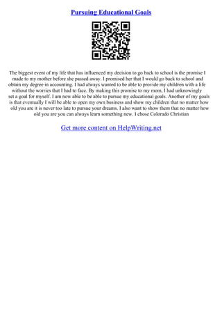 Pursuing Educational Goals
The biggest event of my life that has influenced my decision to go back to school is the promise I
made to my mother before she passed away. I promised her that I would go back to school and
obtain my degree in accounting. I had always wanted to be able to provide my children with a life
without the worries that I had to face. By making this promise to my mom, I had unknowingly
set a goal for myself. I am now able to be able to pursue my educational goals. Another of my goals
is that eventually I will be able to open my own business and show my children that no matter how
old you are it is never too late to pursue your dreams. I also want to show them that no matter how
old you are you can always learn something new. I chose Colorado Christian
Get more content on HelpWriting.net
 