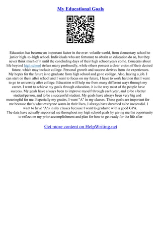 My Educational Goals
Education has become an important factor in the ever–volatile world, from elementary school to
junior high–to–high school. Individuals who are fortunate to obtain an education do so, but they
never think much of it until the concluding days of their high school years come. Concerns about
life beyond high school strikes many profoundly, while others possess a clear vision of their desired
future, which may include college. Personal growth and success derives from the experiences.
My hopes for the future is to graduate from high school and go to college. Also, having a job. I
can start on them after school and I want to focus on my future, I have to work hard on that I want
to go to university after college. Education will help me from many different ways through my
career. I want to achieve my goals through education, it is the way most of the people have
success. My goals have always been to improve myself through each year, and to be a better
student/person, and to be a successful student. My goals have always been very big and
meaningful for me. Especially my grades, I want "A" in my classes. These goals are important for
me because that's what everyone wants in their lives, I always have dreamed to be successful. I
want to have "A"s in my classes because I want to graduate with a good GPA.
The data have actually supported me throughout my high school goals by giving me the opportunity
to reflect on my prior accomplishment and plan for how to get ready for the life after
Get more content on HelpWriting.net
 