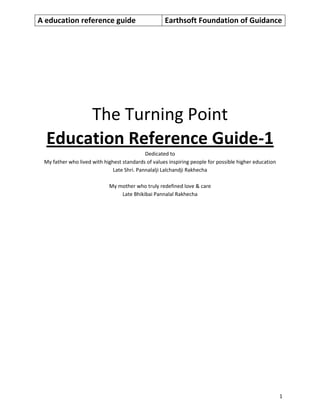 A education reference guide Earthsoft Foundation of Guidance
1
The Turning Point
Education Reference Guide-1
Dedicated to
My father who lived with highest standards of values inspiring people for possible higher education
Late Shri. Pannalalji Lalchandji Rakhecha
My mother who truly redefined love & care
Late Bhikibai Pannalal Rakhecha
 