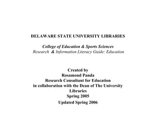DELAWARE STATE UNIVERSITY LIBRARIES

     College of Education & Sports Sciences
Research & Information Literacy Guide: Education



                   Created by
                Rosamond Panda
       Research Consultant for Education
in collaboration with the Dean of The University
                    Libraries
                  Spring 2005
              Updated Spring 2006
 