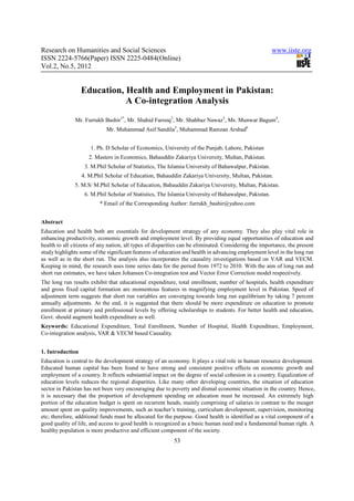Research on Humanities and Social Sciences                                                            www.iiste.org
ISSN 2224-5766(Paper) ISSN 2225-0484(Online)
Vol.2, No.5, 2012


                  Education, Health and Employment in Pakistan:
                             A Co-integration Analysis
               Mr. Furrukh Bashir1*, Mr. Shahid Farooq2, Mr. Shahbaz Nawaz3, Ms. Munwar Bagum4,
                             Mr. Muhammad Asif Sandila5, Muhammad Ramzan Arshad6


                      1. Ph. D Scholar of Economics, University of the Punjab, Lahore, Pakistan
                     2. Masters in Economics, Bahauddin Zakariya University, Multan, Pakistan.
                   3. M.Phil Scholar of Statistics, The Islamia University of Bahawalpur, Pakistan.
                  4. M.Phil Scholar of Education, Bahauddin Zakariya University, Multan, Pakistan.
               5. M.S/ M.Phil Scholar of Education, Bahauddin Zakariya University, Multan, Pakistan.
                   6. M.Phil Scholar of Statistics, The Islamia University of Bahawalpur, Pakistan.
                          * Email of the Corresponding Author: furrukh_bashir@yahoo.com


Abstract
Education and health both are essentials for development strategy of any economy. They also play vital role in
enhancing productivity, economic growth and employment level. By providing equal opportunities of education and
health to all citizens of any nation, all types of disparities can be eliminated. Considering the importance, the present
study highlights some of the significant features of education and health in advancing employment level in the long run
as well as in the short run. The analysis also incorporates the causality investigations based on VAR and VECM.
Keeping in mind, the research uses time series data for the period from 1972 to 2010. With the aim of long run and
short run estimates, we have taken Johansen Co-integration test and Vector Error Correction model respectively.
The long run results exhibit that educational expenditure, total enrollment, number of hospitals, health expenditure
and gross fixed capital formation are momentous features in magnifying employment level in Pakistan. Speed of
adjustment term suggests that short run variables are converging towards long run equilibrium by taking 7 percent
annually adjustments. At the end, it is suggested that there should be more expenditure on education to promote
enrollment at primary and professional levels by offering scholarships to students. For better health and education,
Govt. should augment health expenditure as well.
Keywords: Educational Expenditure, Total Enrollment, Number of Hospital, Health Expenditure, Employment,
Co-integration analysis, VAR & VECM based Causality.


1. Introduction
Education is central to the development strategy of an economy. It plays a vital role in human resource development.
Educated human capital has been found to have strong and consistent positive effects on economic growth and
employment of a country. It reflects substantial impact on the degree of social cohesion in a country. Equalization of
education levels reduces the regional disparities. Like many other developing countries, the situation of education
sector in Pakistan has not been very encouraging due to poverty and dismal economic situation in the country. Hence,
it is necessary that the proportion of development spending on education must be increased. An extremely high
portion of the education budget is spent on recurrent heads, mainly comprising of salaries in contrast to the meager
amount spent on quality improvements, such as teacher’s training, curriculum development, supervision, monitoring
etc; therefore, additional funds must be allocated for the purpose. Good health is identified as a vital component of a
good quality of life, and access to good health is recognized as a basic human need and a fundamental human right. A
healthy population is more productive and efficient component of the society.
                                                           53
 