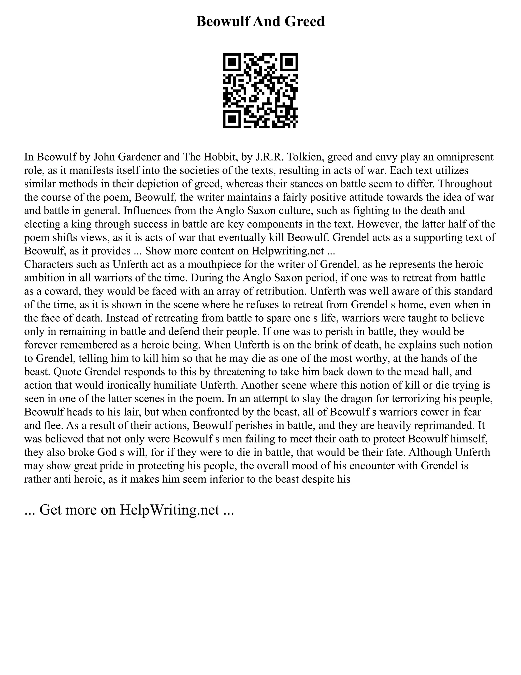 Beowulf And Greed
In Beowulf by John Gardener and The Hobbit, by J.R.R. Tolkien, greed and envy play an omnipresent
role, as it manifests itself into the societies of the texts, resulting in acts of war. Each text utilizes
similar methods in their depiction of greed, whereas their stances on battle seem to differ. Throughout
the course of the poem, Beowulf, the writer maintains a fairly positive attitude towards the idea of war
and battle in general. Influences from the Anglo Saxon culture, such as fighting to the death and
electing a king through success in battle are key components in the text. However, the latter half of the
poem shifts views, as it is acts of war that eventually kill Beowulf. Grendel acts as a supporting text of
Beowulf, as it provides ... Show more content on Helpwriting.net ...
Characters such as Unferth act as a mouthpiece for the writer of Grendel, as he represents the heroic
ambition in all warriors of the time. During the Anglo Saxon period, if one was to retreat from battle
as a coward, they would be faced with an array of retribution. Unferth was well aware of this standard
of the time, as it is shown in the scene where he refuses to retreat from Grendel s home, even when in
the face of death. Instead of retreating from battle to spare one s life, warriors were taught to believe
only in remaining in battle and defend their people. If one was to perish in battle, they would be
forever remembered as a heroic being. When Unferth is on the brink of death, he explains such notion
to Grendel, telling him to kill him so that he may die as one of the most worthy, at the hands of the
beast. Quote Grendel responds to this by threatening to take him back down to the mead hall, and
action that would ironically humiliate Unferth. Another scene where this notion of kill or die trying is
seen in one of the latter scenes in the poem. In an attempt to slay the dragon for terrorizing his people,
Beowulf heads to his lair, but when confronted by the beast, all of Beowulf s warriors cower in fear
and flee. As a result of their actions, Beowulf perishes in battle, and they are heavily reprimanded. It
was believed that not only were Beowulf s men failing to meet their oath to protect Beowulf himself,
they also broke God s will, for if they were to die in battle, that would be their fate. Although Unferth
may show great pride in protecting his people, the overall mood of his encounter with Grendel is
rather anti heroic, as it makes him seem inferior to the beast despite his
... Get more on HelpWriting.net ...
 