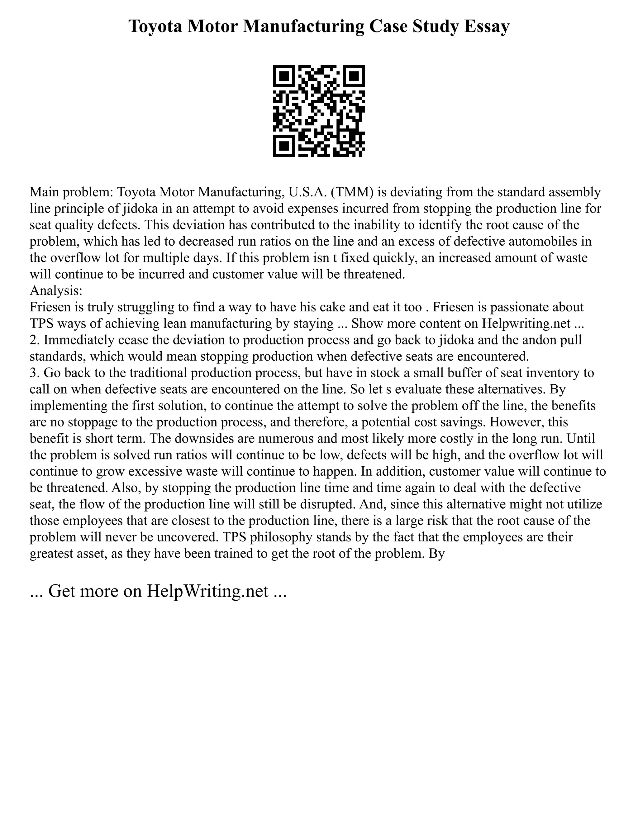 Toyota Motor Manufacturing Case Study Essay
Main problem: Toyota Motor Manufacturing, U.S.A. (TMM) is deviating from the standard assembly
line principle of jidoka in an attempt to avoid expenses incurred from stopping the production line for
seat quality defects. This deviation has contributed to the inability to identify the root cause of the
problem, which has led to decreased run ratios on the line and an excess of defective automobiles in
the overflow lot for multiple days. If this problem isn t fixed quickly, an increased amount of waste
will continue to be incurred and customer value will be threatened.
Analysis:
Friesen is truly struggling to find a way to have his cake and eat it too . Friesen is passionate about
TPS ways of achieving lean manufacturing by staying ... Show more content on Helpwriting.net ...
2. Immediately cease the deviation to production process and go back to jidoka and the andon pull
standards, which would mean stopping production when defective seats are encountered.
3. Go back to the traditional production process, but have in stock a small buffer of seat inventory to
call on when defective seats are encountered on the line. So let s evaluate these alternatives. By
implementing the first solution, to continue the attempt to solve the problem off the line, the benefits
are no stoppage to the production process, and therefore, a potential cost savings. However, this
benefit is short term. The downsides are numerous and most likely more costly in the long run. Until
the problem is solved run ratios will continue to be low, defects will be high, and the overflow lot will
continue to grow excessive waste will continue to happen. In addition, customer value will continue to
be threatened. Also, by stopping the production line time and time again to deal with the defective
seat, the flow of the production line will still be disrupted. And, since this alternative might not utilize
those employees that are closest to the production line, there is a large risk that the root cause of the
problem will never be uncovered. TPS philosophy stands by the fact that the employees are their
greatest asset, as they have been trained to get the root of the problem. By
... Get more on HelpWriting.net ...
 