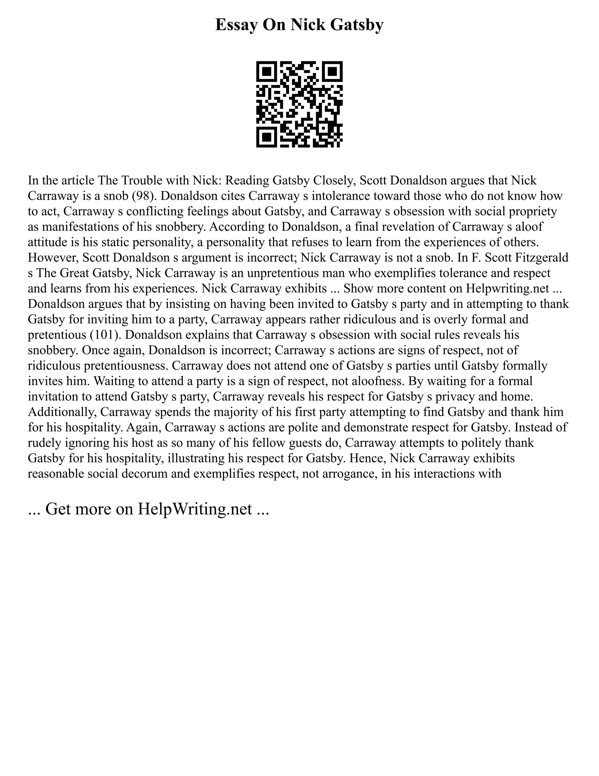 Essay On Nick Gatsby
In the article The Trouble with Nick: Reading Gatsby Closely, Scott Donaldson argues that Nick
Carraway is a snob (98). Donaldson cites Carraway s intolerance toward those who do not know how
to act, Carraway s conflicting feelings about Gatsby, and Carraway s obsession with social propriety
as manifestations of his snobbery. According to Donaldson, a final revelation of Carraway s aloof
attitude is his static personality, a personality that refuses to learn from the experiences of others.
However, Scott Donaldson s argument is incorrect; Nick Carraway is not a snob. In F. Scott Fitzgerald
s The Great Gatsby, Nick Carraway is an unpretentious man who exemplifies tolerance and respect
and learns from his experiences. Nick Carraway exhibits ... Show more content on Helpwriting.net ...
Donaldson argues that by insisting on having been invited to Gatsby s party and in attempting to thank
Gatsby for inviting him to a party, Carraway appears rather ridiculous and is overly formal and
pretentious (101). Donaldson explains that Carraway s obsession with social rules reveals his
snobbery. Once again, Donaldson is incorrect; Carraway s actions are signs of respect, not of
ridiculous pretentiousness. Carraway does not attend one of Gatsby s parties until Gatsby formally
invites him. Waiting to attend a party is a sign of respect, not aloofness. By waiting for a formal
invitation to attend Gatsby s party, Carraway reveals his respect for Gatsby s privacy and home.
Additionally, Carraway spends the majority of his first party attempting to find Gatsby and thank him
for his hospitality. Again, Carraway s actions are polite and demonstrate respect for Gatsby. Instead of
rudely ignoring his host as so many of his fellow guests do, Carraway attempts to politely thank
Gatsby for his hospitality, illustrating his respect for Gatsby. Hence, Nick Carraway exhibits
reasonable social decorum and exemplifies respect, not arrogance, in his interactions with
... Get more on HelpWriting.net ...
 