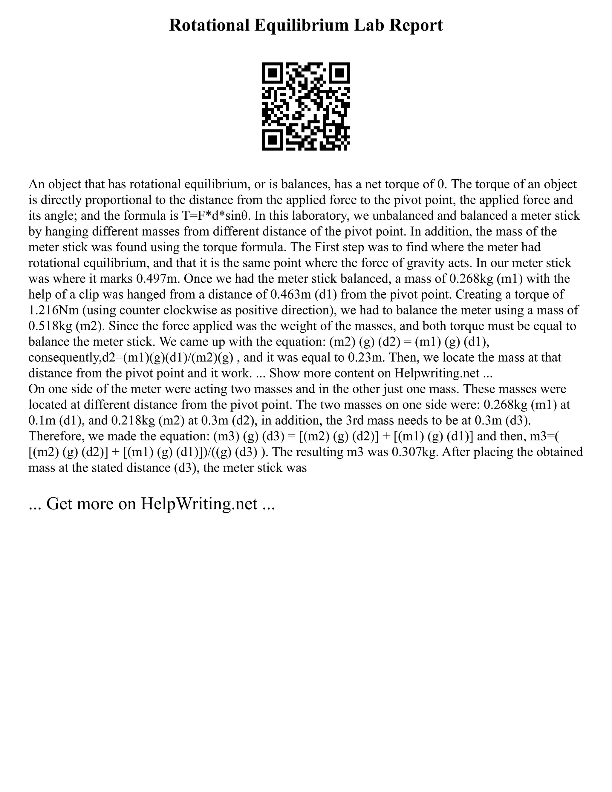Rotational Equilibrium Lab Report
An object that has rotational equilibrium, or is balances, has a net torque of 0. The torque of an object
is directly proportional to the distance from the applied force to the pivot point, the applied force and
its angle; and the formula is T=F*d*sinθ. In this laboratory, we unbalanced and balanced a meter stick
by hanging different masses from different distance of the pivot point. In addition, the mass of the
meter stick was found using the torque formula. The First step was to find where the meter had
rotational equilibrium, and that it is the same point where the force of gravity acts. In our meter stick
was where it marks 0.497m. Once we had the meter stick balanced, a mass of 0.268kg (m1) with the
help of a clip was hanged from a distance of 0.463m (d1) from the pivot point. Creating a torque of
1.216Nm (using counter clockwise as positive direction), we had to balance the meter using a mass of
0.518kg (m2). Since the force applied was the weight of the masses, and both torque must be equal to
balance the meter stick. We came up with the equation: (m2) (g) (d2) = (m1) (g) (d1),
consequently,d2=(m1)(g)(d1)/(m2)(g) , and it was equal to 0.23m. Then, we locate the mass at that
distance from the pivot point and it work. ... Show more content on Helpwriting.net ...
On one side of the meter were acting two masses and in the other just one mass. These masses were
located at different distance from the pivot point. The two masses on one side were: 0.268kg (m1) at
0.1m (d1), and 0.218kg (m2) at 0.3m (d2), in addition, the 3rd mass needs to be at 0.3m (d3).
Therefore, we made the equation: (m3) (g) (d3) = [(m2) (g) (d2)] + [(m1) (g) (d1)] and then, m3=(
[(m2) (g) (d2)] + [(m1) (g) (d1)])/((g) (d3) ). The resulting m3 was 0.307kg. After placing the obtained
mass at the stated distance (d3), the meter stick was
... Get more on HelpWriting.net ...
 