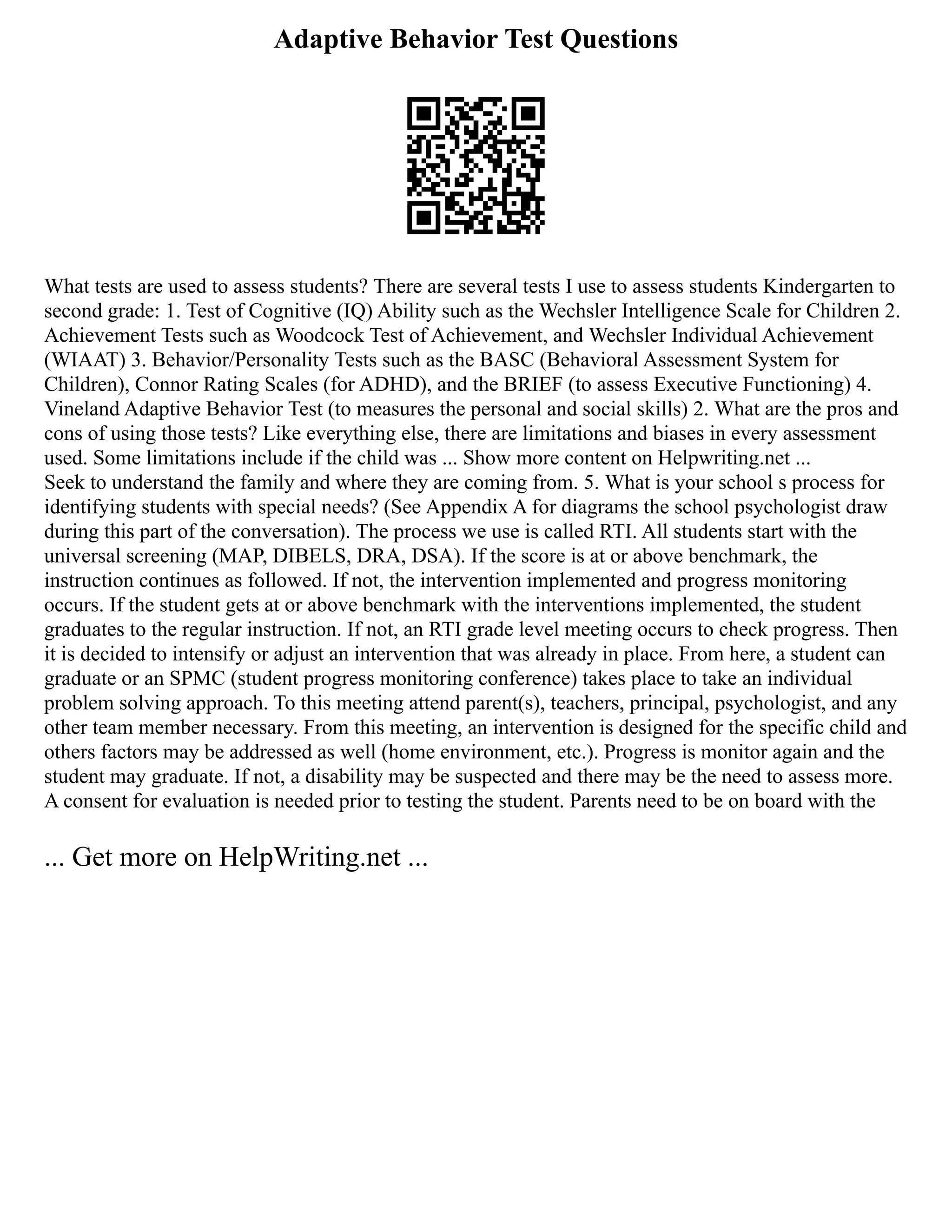 Adaptive Behavior Test Questions
What tests are used to assess students? There are several tests I use to assess students Kindergarten to
second grade: 1. Test of Cognitive (IQ) Ability such as the Wechsler Intelligence Scale for Children 2.
Achievement Tests such as Woodcock Test of Achievement, and Wechsler Individual Achievement
(WIAAT) 3. Behavior/Personality Tests such as the BASC (Behavioral Assessment System for
Children), Connor Rating Scales (for ADHD), and the BRIEF (to assess Executive Functioning) 4.
Vineland Adaptive Behavior Test (to measures the personal and social skills) 2. What are the pros and
cons of using those tests? Like everything else, there are limitations and biases in every assessment
used. Some limitations include if the child was ... Show more content on Helpwriting.net ...
Seek to understand the family and where they are coming from. 5. What is your school s process for
identifying students with special needs? (See Appendix A for diagrams the school psychologist draw
during this part of the conversation). The process we use is called RTI. All students start with the
universal screening (MAP, DIBELS, DRA, DSA). If the score is at or above benchmark, the
instruction continues as followed. If not, the intervention implemented and progress monitoring
occurs. If the student gets at or above benchmark with the interventions implemented, the student
graduates to the regular instruction. If not, an RTI grade level meeting occurs to check progress. Then
it is decided to intensify or adjust an intervention that was already in place. From here, a student can
graduate or an SPMC (student progress monitoring conference) takes place to take an individual
problem solving approach. To this meeting attend parent(s), teachers, principal, psychologist, and any
other team member necessary. From this meeting, an intervention is designed for the specific child and
others factors may be addressed as well (home environment, etc.). Progress is monitor again and the
student may graduate. If not, a disability may be suspected and there may be the need to assess more.
A consent for evaluation is needed prior to testing the student. Parents need to be on board with the
... Get more on HelpWriting.net ...
 