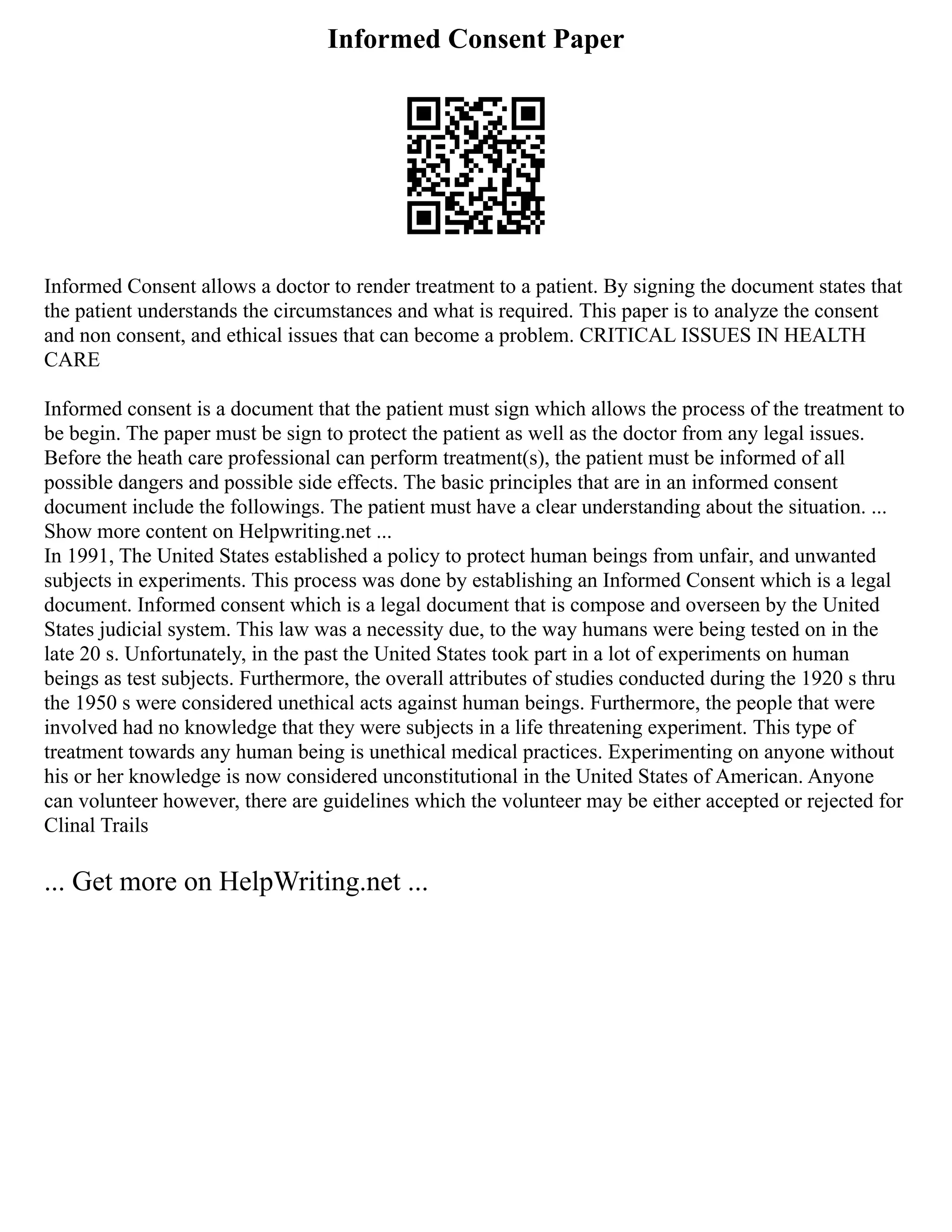 Informed Consent Paper
Informed Consent allows a doctor to render treatment to a patient. By signing the document states that
the patient understands the circumstances and what is required. This paper is to analyze the consent
and non consent, and ethical issues that can become a problem. CRITICAL ISSUES IN HEALTH
CARE
Informed consent is a document that the patient must sign which allows the process of the treatment to
be begin. The paper must be sign to protect the patient as well as the doctor from any legal issues.
Before the heath care professional can perform treatment(s), the patient must be informed of all
possible dangers and possible side effects. The basic principles that are in an informed consent
document include the followings. The patient must have a clear understanding about the situation. ...
Show more content on Helpwriting.net ...
In 1991, The United States established a policy to protect human beings from unfair, and unwanted
subjects in experiments. This process was done by establishing an Informed Consent which is a legal
document. Informed consent which is a legal document that is compose and overseen by the United
States judicial system. This law was a necessity due, to the way humans were being tested on in the
late 20 s. Unfortunately, in the past the United States took part in a lot of experiments on human
beings as test subjects. Furthermore, the overall attributes of studies conducted during the 1920 s thru
the 1950 s were considered unethical acts against human beings. Furthermore, the people that were
involved had no knowledge that they were subjects in a life threatening experiment. This type of
treatment towards any human being is unethical medical practices. Experimenting on anyone without
his or her knowledge is now considered unconstitutional in the United States of American. Anyone
can volunteer however, there are guidelines which the volunteer may be either accepted or rejected for
Clinal Trails
... Get more on HelpWriting.net ...
 