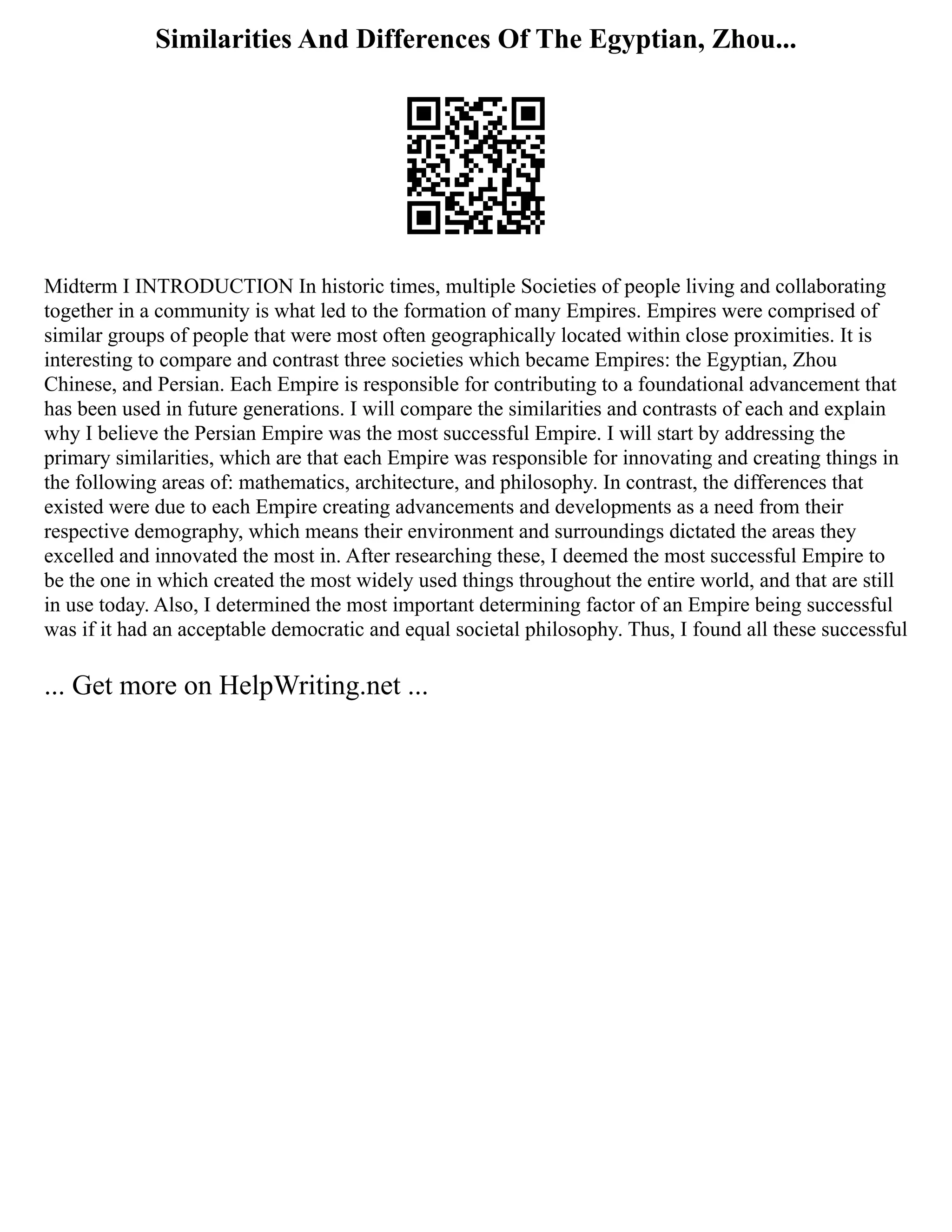 Similarities And Differences Of The Egyptian, Zhou...
Midterm I INTRODUCTION In historic times, multiple Societies of people living and collaborating
together in a community is what led to the formation of many Empires. Empires were comprised of
similar groups of people that were most often geographically located within close proximities. It is
interesting to compare and contrast three societies which became Empires: the Egyptian, Zhou
Chinese, and Persian. Each Empire is responsible for contributing to a foundational advancement that
has been used in future generations. I will compare the similarities and contrasts of each and explain
why I believe the Persian Empire was the most successful Empire. I will start by addressing the
primary similarities, which are that each Empire was responsible for innovating and creating things in
the following areas of: mathematics, architecture, and philosophy. In contrast, the differences that
existed were due to each Empire creating advancements and developments as a need from their
respective demography, which means their environment and surroundings dictated the areas they
excelled and innovated the most in. After researching these, I deemed the most successful Empire to
be the one in which created the most widely used things throughout the entire world, and that are still
in use today. Also, I determined the most important determining factor of an Empire being successful
was if it had an acceptable democratic and equal societal philosophy. Thus, I found all these successful
... Get more on HelpWriting.net ...
 