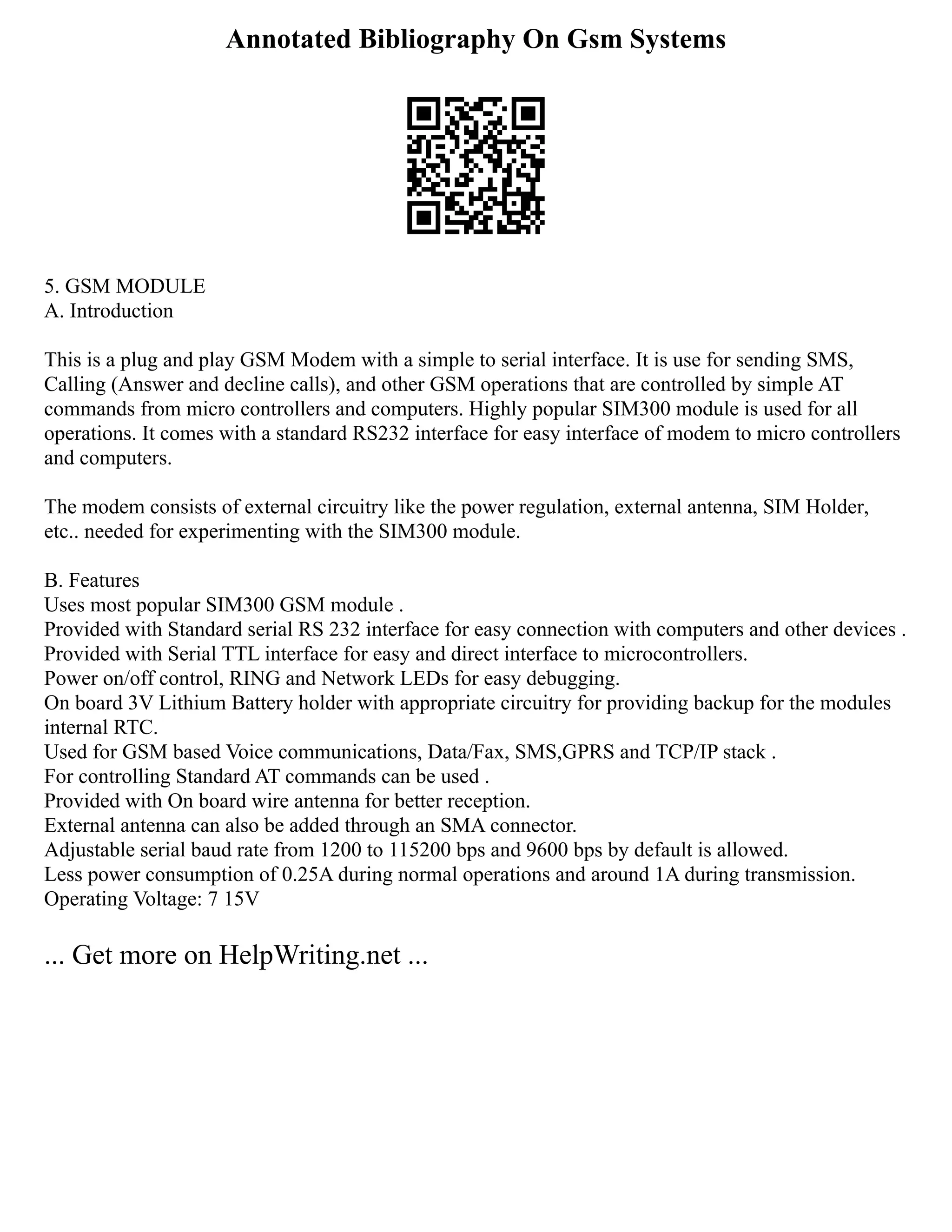 Annotated Bibliography On Gsm Systems
5. GSM MODULE
A. Introduction
This is a plug and play GSM Modem with a simple to serial interface. It is use for sending SMS,
Calling (Answer and decline calls), and other GSM operations that are controlled by simple AT
commands from micro controllers and computers. Highly popular SIM300 module is used for all
operations. It comes with a standard RS232 interface for easy interface of modem to micro controllers
and computers.
The modem consists of external circuitry like the power regulation, external antenna, SIM Holder,
etc.. needed for experimenting with the SIM300 module.
B. Features
Uses most popular SIM300 GSM module .
Provided with Standard serial RS 232 interface for easy connection with computers and other devices .
Provided with Serial TTL interface for easy and direct interface to microcontrollers.
Power on/off control, RING and Network LEDs for easy debugging.
On board 3V Lithium Battery holder with appropriate circuitry for providing backup for the modules
internal RTC.
Used for GSM based Voice communications, Data/Fax, SMS,GPRS and TCP/IP stack .
For controlling Standard AT commands can be used .
Provided with On board wire antenna for better reception.
External antenna can also be added through an SMA connector.
Adjustable serial baud rate from 1200 to 115200 bps and 9600 bps by default is allowed.
Less power consumption of 0.25A during normal operations and around 1A during transmission.
Operating Voltage: 7 15V
... Get more on HelpWriting.net ...
 