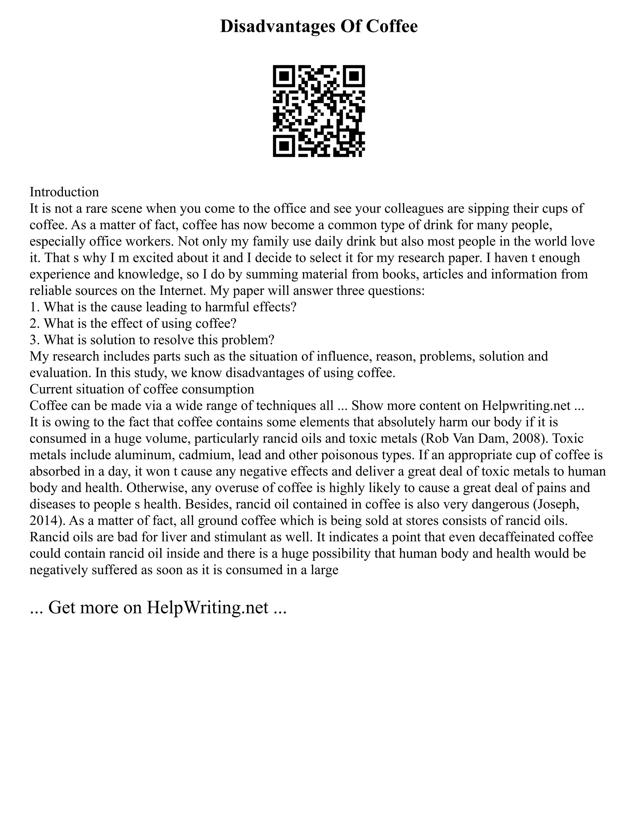 Disadvantages Of Coffee
Introduction
It is not a rare scene when you come to the office and see your colleagues are sipping their cups of
coffee. As a matter of fact, coffee has now become a common type of drink for many people,
especially office workers. Not only my family use daily drink but also most people in the world love
it. That s why I m excited about it and I decide to select it for my research paper. I haven t enough
experience and knowledge, so I do by summing material from books, articles and information from
reliable sources on the Internet. My paper will answer three questions:
1. What is the cause leading to harmful effects?
2. What is the effect of using coffee?
3. What is solution to resolve this problem?
My research includes parts such as the situation of influence, reason, problems, solution and
evaluation. In this study, we know disadvantages of using coffee.
Current situation of coffee consumption
Coffee can be made via a wide range of techniques all ... Show more content on Helpwriting.net ...
It is owing to the fact that coffee contains some elements that absolutely harm our body if it is
consumed in a huge volume, particularly rancid oils and toxic metals (Rob Van Dam, 2008). Toxic
metals include aluminum, cadmium, lead and other poisonous types. If an appropriate cup of coffee is
absorbed in a day, it won t cause any negative effects and deliver a great deal of toxic metals to human
body and health. Otherwise, any overuse of coffee is highly likely to cause a great deal of pains and
diseases to people s health. Besides, rancid oil contained in coffee is also very dangerous (Joseph,
2014). As a matter of fact, all ground coffee which is being sold at stores consists of rancid oils.
Rancid oils are bad for liver and stimulant as well. It indicates a point that even decaffeinated coffee
could contain rancid oil inside and there is a huge possibility that human body and health would be
negatively suffered as soon as it is consumed in a large
... Get more on HelpWriting.net ...
 