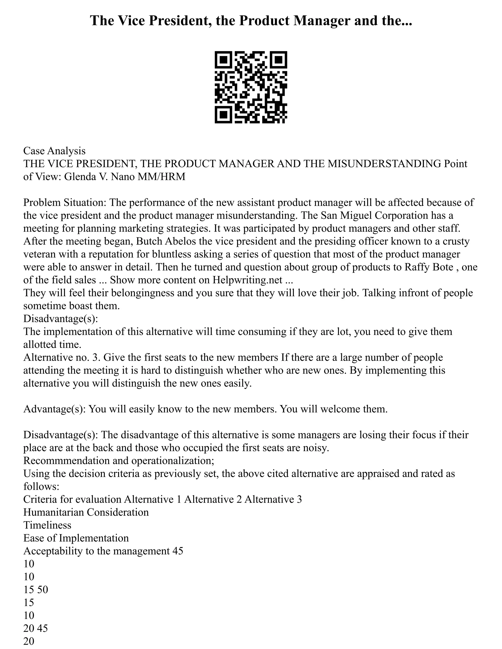 The Vice President, the Product Manager and the...
Case Analysis
THE VICE PRESIDENT, THE PRODUCT MANAGER AND THE MISUNDERSTANDING Point
of View: Glenda V. Nano MM/HRM
Problem Situation: The performance of the new assistant product manager will be affected because of
the vice president and the product manager misunderstanding. The San Miguel Corporation has a
meeting for planning marketing strategies. It was participated by product managers and other staff.
After the meeting began, Butch Abelos the vice president and the presiding officer known to a crusty
veteran with a reputation for bluntless asking a series of question that most of the product manager
were able to answer in detail. Then he turned and question about group of products to Raffy Bote , one
of the field sales ... Show more content on Helpwriting.net ...
They will feel their belongingness and you sure that they will love their job. Talking infront of people
sometime boast them.
Disadvantage(s):
The implementation of this alternative will time consuming if they are lot, you need to give them
allotted time.
Alternative no. 3. Give the first seats to the new members If there are a large number of people
attending the meeting it is hard to distinguish whether who are new ones. By implementing this
alternative you will distinguish the new ones easily.
Advantage(s): You will easily know to the new members. You will welcome them.
Disadvantage(s): The disadvantage of this alternative is some managers are losing their focus if their
place are at the back and those who occupied the first seats are noisy.
Recommmendation and operationalization;
Using the decision criteria as previously set, the above cited alternative are appraised and rated as
follows:
Criteria for evaluation Alternative 1 Alternative 2 Alternative 3
Humanitarian Consideration
Timeliness
Ease of Implementation
Acceptability to the management 45
10
10
15 50
15
10
20 45
20
 