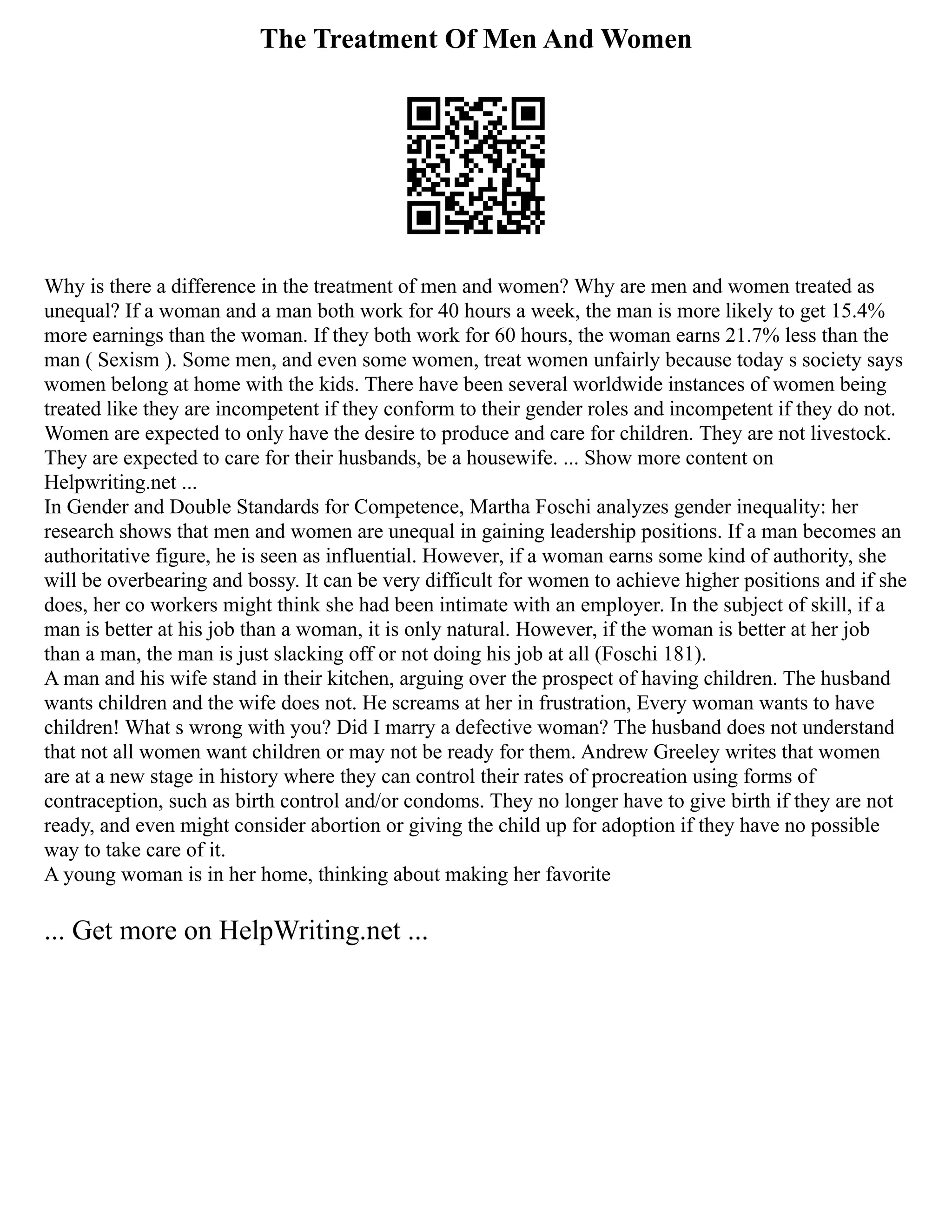 The Treatment Of Men And Women
Why is there a difference in the treatment of men and women? Why are men and women treated as
unequal? If a woman and a man both work for 40 hours a week, the man is more likely to get 15.4%
more earnings than the woman. If they both work for 60 hours, the woman earns 21.7% less than the
man ( Sexism ). Some men, and even some women, treat women unfairly because today s society says
women belong at home with the kids. There have been several worldwide instances of women being
treated like they are incompetent if they conform to their gender roles and incompetent if they do not.
Women are expected to only have the desire to produce and care for children. They are not livestock.
They are expected to care for their husbands, be a housewife. ... Show more content on
Helpwriting.net ...
In Gender and Double Standards for Competence, Martha Foschi analyzes gender inequality: her
research shows that men and women are unequal in gaining leadership positions. If a man becomes an
authoritative figure, he is seen as influential. However, if a woman earns some kind of authority, she
will be overbearing and bossy. It can be very difficult for women to achieve higher positions and if she
does, her co workers might think she had been intimate with an employer. In the subject of skill, if a
man is better at his job than a woman, it is only natural. However, if the woman is better at her job
than a man, the man is just slacking off or not doing his job at all (Foschi 181).
A man and his wife stand in their kitchen, arguing over the prospect of having children. The husband
wants children and the wife does not. He screams at her in frustration, Every woman wants to have
children! What s wrong with you? Did I marry a defective woman? The husband does not understand
that not all women want children or may not be ready for them. Andrew Greeley writes that women
are at a new stage in history where they can control their rates of procreation using forms of
contraception, such as birth control and/or condoms. They no longer have to give birth if they are not
ready, and even might consider abortion or giving the child up for adoption if they have no possible
way to take care of it.
A young woman is in her home, thinking about making her favorite
... Get more on HelpWriting.net ...
 