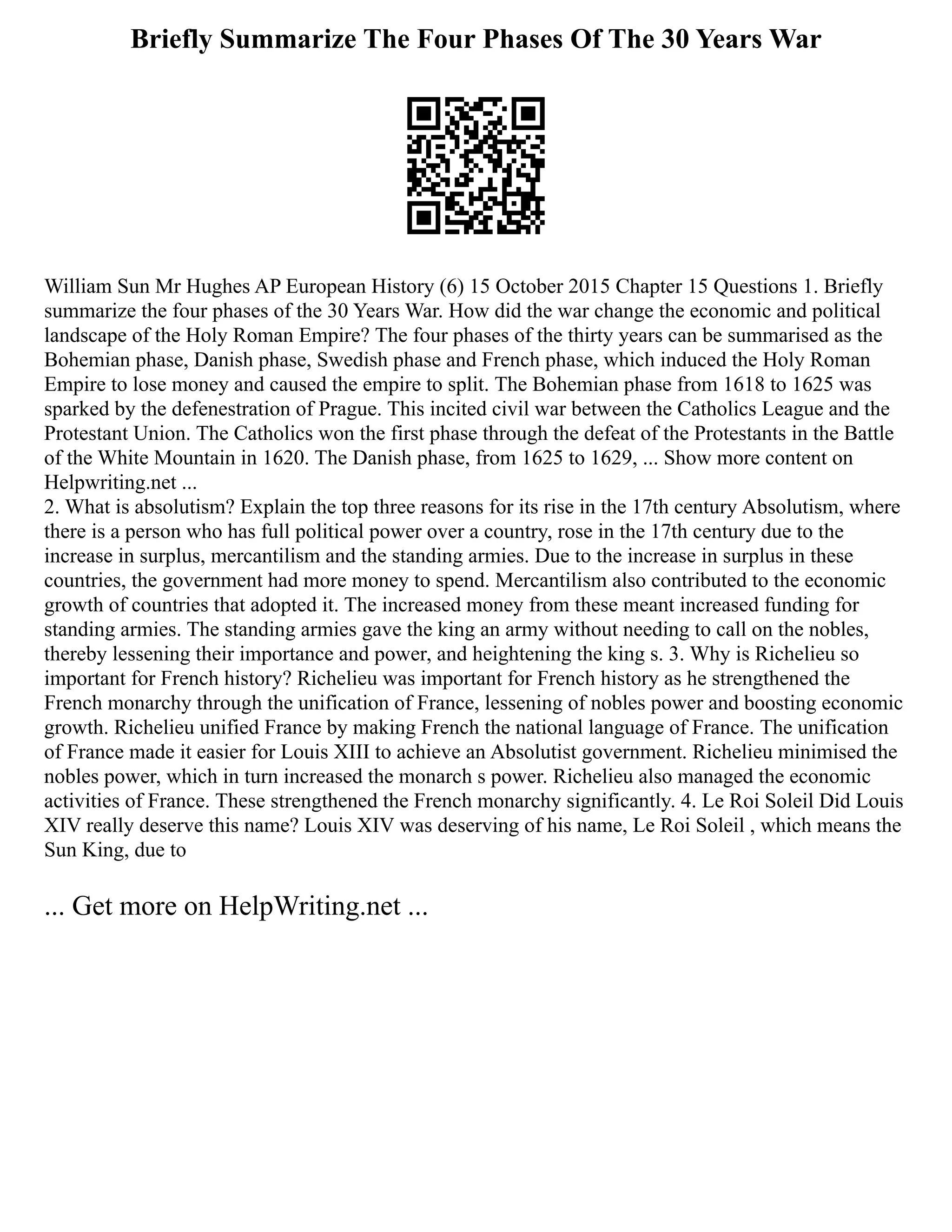 Briefly Summarize The Four Phases Of The 30 Years War
William Sun Mr Hughes AP European History (6) 15 October 2015 Chapter 15 Questions 1. Briefly
summarize the four phases of the 30 Years War. How did the war change the economic and political
landscape of the Holy Roman Empire? The four phases of the thirty years can be summarised as the
Bohemian phase, Danish phase, Swedish phase and French phase, which induced the Holy Roman
Empire to lose money and caused the empire to split. The Bohemian phase from 1618 to 1625 was
sparked by the defenestration of Prague. This incited civil war between the Catholics League and the
Protestant Union. The Catholics won the first phase through the defeat of the Protestants in the Battle
of the White Mountain in 1620. The Danish phase, from 1625 to 1629, ... Show more content on
Helpwriting.net ...
2. What is absolutism? Explain the top three reasons for its rise in the 17th century Absolutism, where
there is a person who has full political power over a country, rose in the 17th century due to the
increase in surplus, mercantilism and the standing armies. Due to the increase in surplus in these
countries, the government had more money to spend. Mercantilism also contributed to the economic
growth of countries that adopted it. The increased money from these meant increased funding for
standing armies. The standing armies gave the king an army without needing to call on the nobles,
thereby lessening their importance and power, and heightening the king s. 3. Why is Richelieu so
important for French history? Richelieu was important for French history as he strengthened the
French monarchy through the unification of France, lessening of nobles power and boosting economic
growth. Richelieu unified France by making French the national language of France. The unification
of France made it easier for Louis XIII to achieve an Absolutist government. Richelieu minimised the
nobles power, which in turn increased the monarch s power. Richelieu also managed the economic
activities of France. These strengthened the French monarchy significantly. 4. Le Roi Soleil Did Louis
XIV really deserve this name? Louis XIV was deserving of his name, Le Roi Soleil , which means the
Sun King, due to
... Get more on HelpWriting.net ...
 