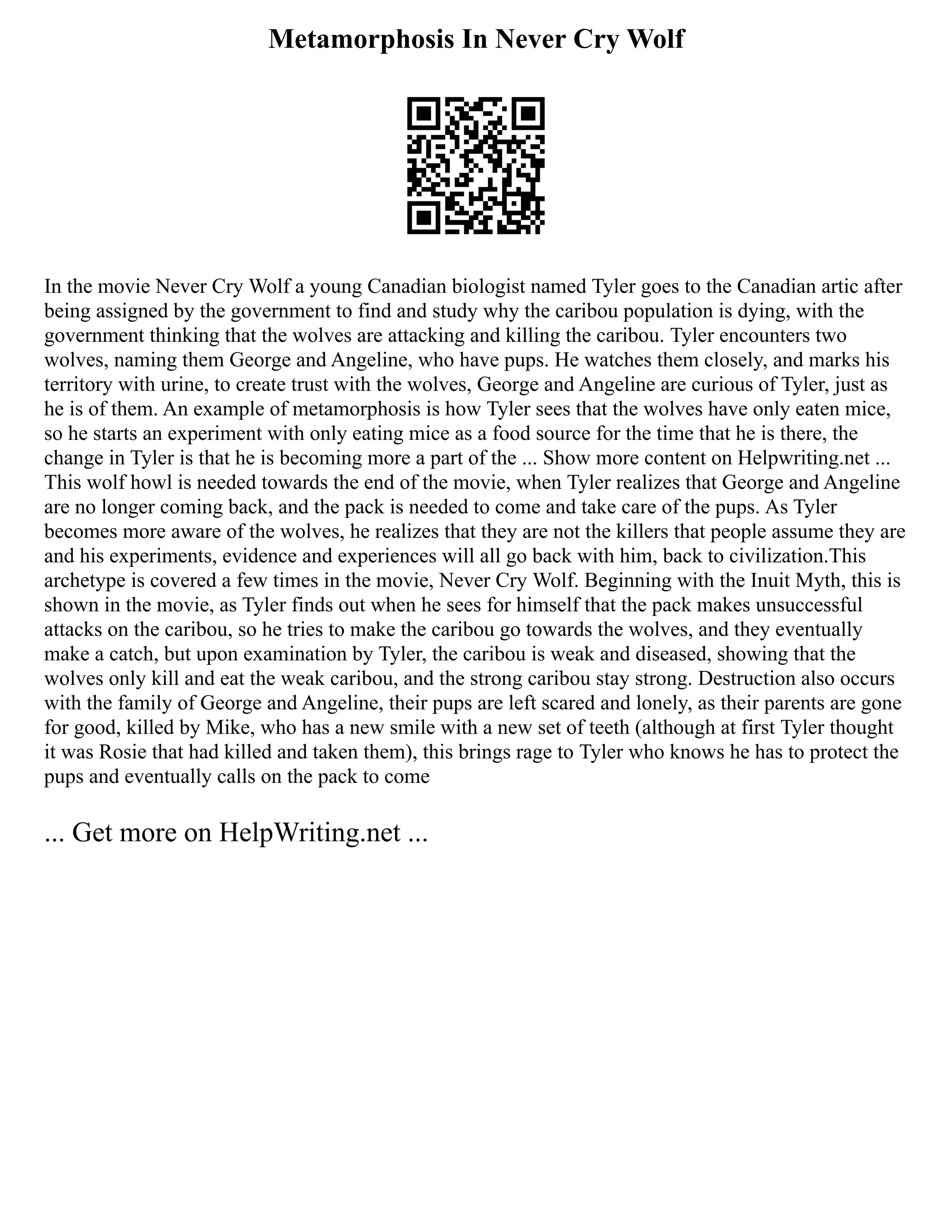 Metamorphosis In Never Cry Wolf
In the movie Never Cry Wolf a young Canadian biologist named Tyler goes to the Canadian artic after
being assigned by the government to find and study why the caribou population is dying, with the
government thinking that the wolves are attacking and killing the caribou. Tyler encounters two
wolves, naming them George and Angeline, who have pups. He watches them closely, and marks his
territory with urine, to create trust with the wolves, George and Angeline are curious of Tyler, just as
he is of them. An example of metamorphosis is how Tyler sees that the wolves have only eaten mice,
so he starts an experiment with only eating mice as a food source for the time that he is there, the
change in Tyler is that he is becoming more a part of the ... Show more content on Helpwriting.net ...
This wolf howl is needed towards the end of the movie, when Tyler realizes that George and Angeline
are no longer coming back, and the pack is needed to come and take care of the pups. As Tyler
becomes more aware of the wolves, he realizes that they are not the killers that people assume they are
and his experiments, evidence and experiences will all go back with him, back to civilization.This
archetype is covered a few times in the movie, Never Cry Wolf. Beginning with the Inuit Myth, this is
shown in the movie, as Tyler finds out when he sees for himself that the pack makes unsuccessful
attacks on the caribou, so he tries to make the caribou go towards the wolves, and they eventually
make a catch, but upon examination by Tyler, the caribou is weak and diseased, showing that the
wolves only kill and eat the weak caribou, and the strong caribou stay strong. Destruction also occurs
with the family of George and Angeline, their pups are left scared and lonely, as their parents are gone
for good, killed by Mike, who has a new smile with a new set of teeth (although at first Tyler thought
it was Rosie that had killed and taken them), this brings rage to Tyler who knows he has to protect the
pups and eventually calls on the pack to come
... Get more on HelpWriting.net ...
 