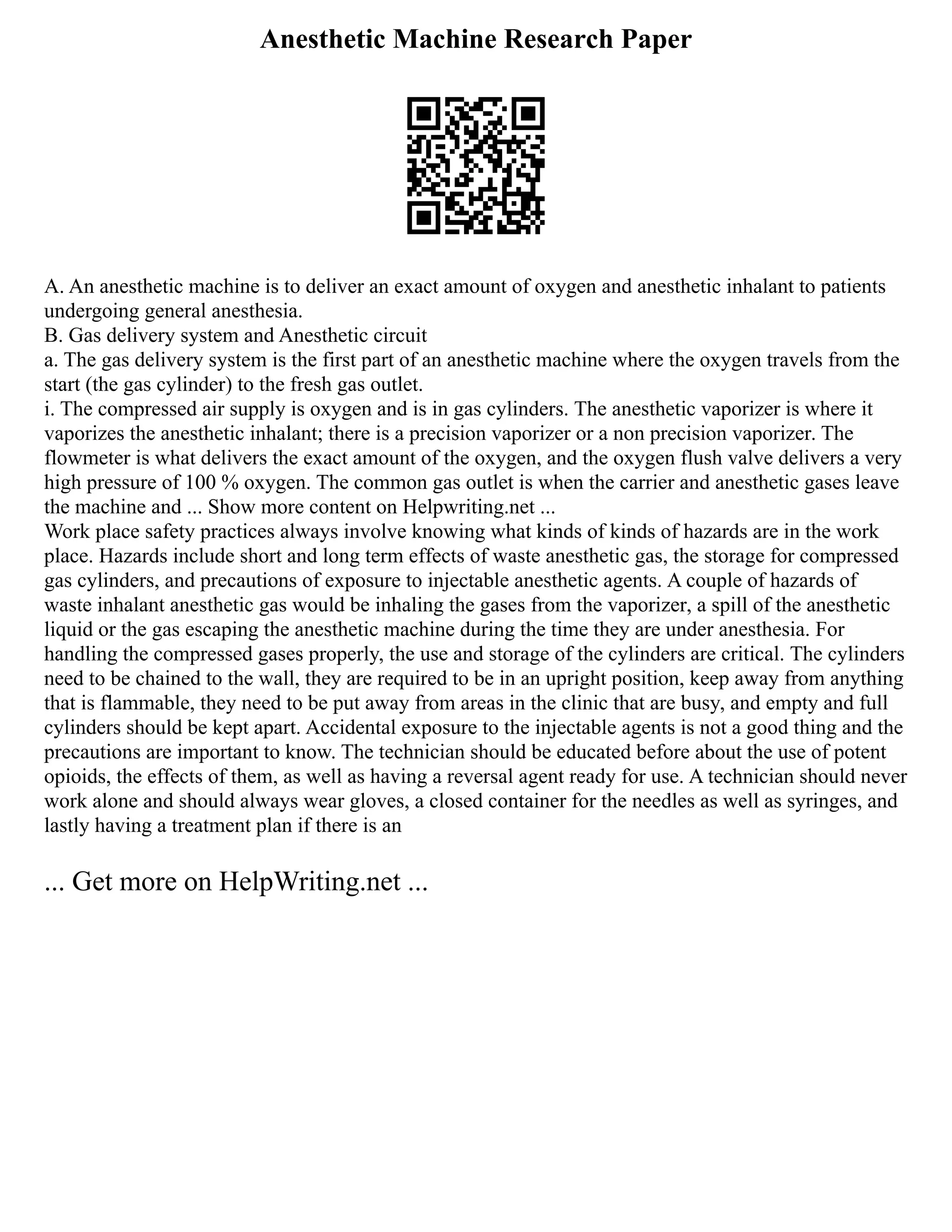 Anesthetic Machine Research Paper
A. An anesthetic machine is to deliver an exact amount of oxygen and anesthetic inhalant to patients
undergoing general anesthesia.
B. Gas delivery system and Anesthetic circuit
a. The gas delivery system is the first part of an anesthetic machine where the oxygen travels from the
start (the gas cylinder) to the fresh gas outlet.
i. The compressed air supply is oxygen and is in gas cylinders. The anesthetic vaporizer is where it
vaporizes the anesthetic inhalant; there is a precision vaporizer or a non precision vaporizer. The
flowmeter is what delivers the exact amount of the oxygen, and the oxygen flush valve delivers a very
high pressure of 100 % oxygen. The common gas outlet is when the carrier and anesthetic gases leave
the machine and ... Show more content on Helpwriting.net ...
Work place safety practices always involve knowing what kinds of kinds of hazards are in the work
place. Hazards include short and long term effects of waste anesthetic gas, the storage for compressed
gas cylinders, and precautions of exposure to injectable anesthetic agents. A couple of hazards of
waste inhalant anesthetic gas would be inhaling the gases from the vaporizer, a spill of the anesthetic
liquid or the gas escaping the anesthetic machine during the time they are under anesthesia. For
handling the compressed gases properly, the use and storage of the cylinders are critical. The cylinders
need to be chained to the wall, they are required to be in an upright position, keep away from anything
that is flammable, they need to be put away from areas in the clinic that are busy, and empty and full
cylinders should be kept apart. Accidental exposure to the injectable agents is not a good thing and the
precautions are important to know. The technician should be educated before about the use of potent
opioids, the effects of them, as well as having a reversal agent ready for use. A technician should never
work alone and should always wear gloves, a closed container for the needles as well as syringes, and
lastly having a treatment plan if there is an
... Get more on HelpWriting.net ...
 
