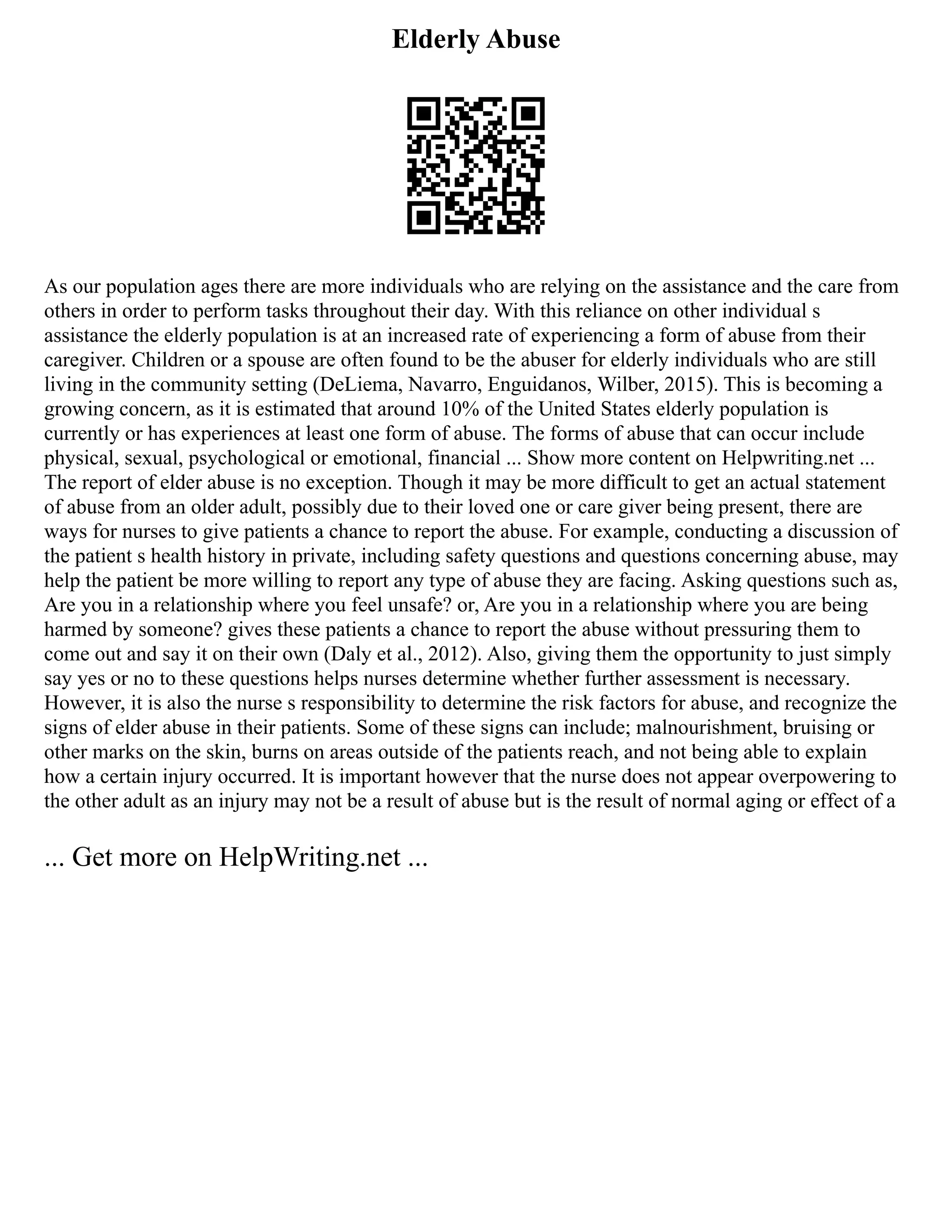 Elderly Abuse
As our population ages there are more individuals who are relying on the assistance and the care from
others in order to perform tasks throughout their day. With this reliance on other individual s
assistance the elderly population is at an increased rate of experiencing a form of abuse from their
caregiver. Children or a spouse are often found to be the abuser for elderly individuals who are still
living in the community setting (DeLiema, Navarro, Enguidanos, Wilber, 2015). This is becoming a
growing concern, as it is estimated that around 10% of the United States elderly population is
currently or has experiences at least one form of abuse. The forms of abuse that can occur include
physical, sexual, psychological or emotional, financial ... Show more content on Helpwriting.net ...
The report of elder abuse is no exception. Though it may be more difficult to get an actual statement
of abuse from an older adult, possibly due to their loved one or care giver being present, there are
ways for nurses to give patients a chance to report the abuse. For example, conducting a discussion of
the patient s health history in private, including safety questions and questions concerning abuse, may
help the patient be more willing to report any type of abuse they are facing. Asking questions such as,
Are you in a relationship where you feel unsafe? or, Are you in a relationship where you are being
harmed by someone? gives these patients a chance to report the abuse without pressuring them to
come out and say it on their own (Daly et al., 2012). Also, giving them the opportunity to just simply
say yes or no to these questions helps nurses determine whether further assessment is necessary.
However, it is also the nurse s responsibility to determine the risk factors for abuse, and recognize the
signs of elder abuse in their patients. Some of these signs can include; malnourishment, bruising or
other marks on the skin, burns on areas outside of the patients reach, and not being able to explain
how a certain injury occurred. It is important however that the nurse does not appear overpowering to
the other adult as an injury may not be a result of abuse but is the result of normal aging or effect of a
... Get more on HelpWriting.net ...
 