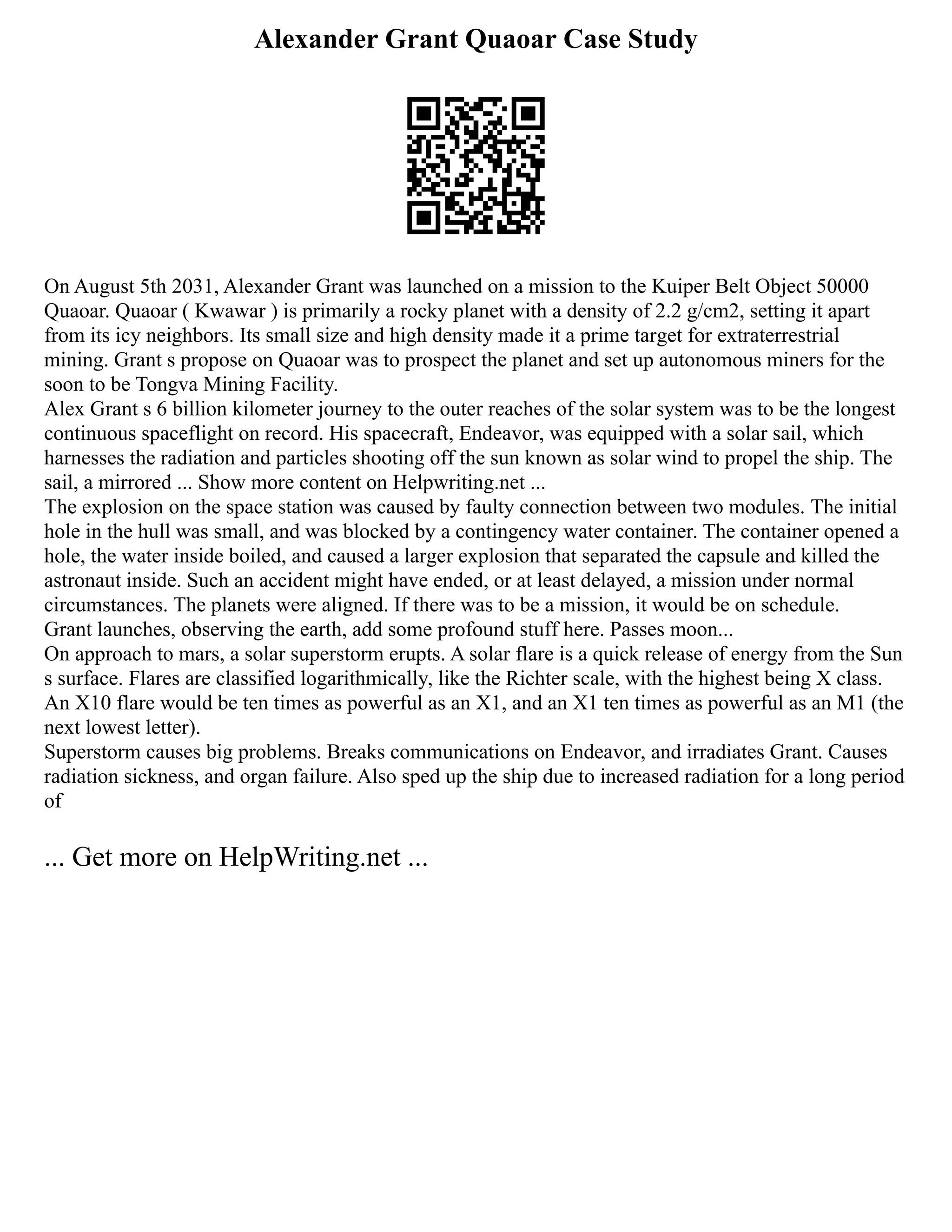 Alexander Grant Quaoar Case Study
On August 5th 2031, Alexander Grant was launched on a mission to the Kuiper Belt Object 50000
Quaoar. Quaoar ( Kwawar ) is primarily a rocky planet with a density of 2.2 g/cm2, setting it apart
from its icy neighbors. Its small size and high density made it a prime target for extraterrestrial
mining. Grant s propose on Quaoar was to prospect the planet and set up autonomous miners for the
soon to be Tongva Mining Facility.
Alex Grant s 6 billion kilometer journey to the outer reaches of the solar system was to be the longest
continuous spaceflight on record. His spacecraft, Endeavor, was equipped with a solar sail, which
harnesses the radiation and particles shooting off the sun known as solar wind to propel the ship. The
sail, a mirrored ... Show more content on Helpwriting.net ...
The explosion on the space station was caused by faulty connection between two modules. The initial
hole in the hull was small, and was blocked by a contingency water container. The container opened a
hole, the water inside boiled, and caused a larger explosion that separated the capsule and killed the
astronaut inside. Such an accident might have ended, or at least delayed, a mission under normal
circumstances. The planets were aligned. If there was to be a mission, it would be on schedule.
Grant launches, observing the earth, add some profound stuff here. Passes moon...
On approach to mars, a solar superstorm erupts. A solar flare is a quick release of energy from the Sun
s surface. Flares are classified logarithmically, like the Richter scale, with the highest being X class.
An X10 flare would be ten times as powerful as an X1, and an X1 ten times as powerful as an M1 (the
next lowest letter).
Superstorm causes big problems. Breaks communications on Endeavor, and irradiates Grant. Causes
radiation sickness, and organ failure. Also sped up the ship due to increased radiation for a long period
of
... Get more on HelpWriting.net ...
 