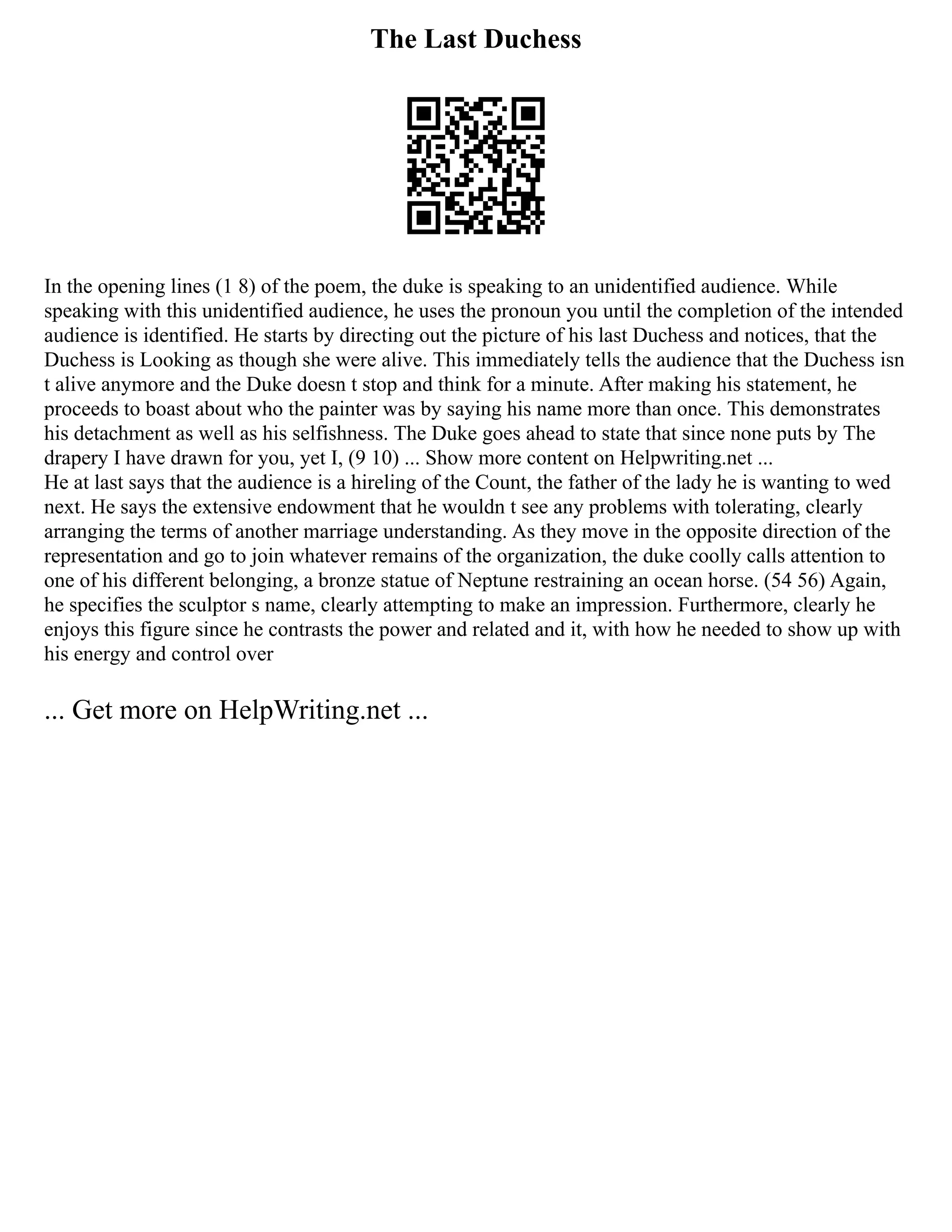 The Last Duchess
In the opening lines (1 8) of the poem, the duke is speaking to an unidentified audience. While
speaking with this unidentified audience, he uses the pronoun you until the completion of the intended
audience is identified. He starts by directing out the picture of his last Duchess and notices, that the
Duchess is Looking as though she were alive. This immediately tells the audience that the Duchess isn
t alive anymore and the Duke doesn t stop and think for a minute. After making his statement, he
proceeds to boast about who the painter was by saying his name more than once. This demonstrates
his detachment as well as his selfishness. The Duke goes ahead to state that since none puts by The
drapery I have drawn for you, yet I, (9 10) ... Show more content on Helpwriting.net ...
He at last says that the audience is a hireling of the Count, the father of the lady he is wanting to wed
next. He says the extensive endowment that he wouldn t see any problems with tolerating, clearly
arranging the terms of another marriage understanding. As they move in the opposite direction of the
representation and go to join whatever remains of the organization, the duke coolly calls attention to
one of his different belonging, a bronze statue of Neptune restraining an ocean horse. (54 56) Again,
he specifies the sculptor s name, clearly attempting to make an impression. Furthermore, clearly he
enjoys this figure since he contrasts the power and related and it, with how he needed to show up with
his energy and control over
... Get more on HelpWriting.net ...
 