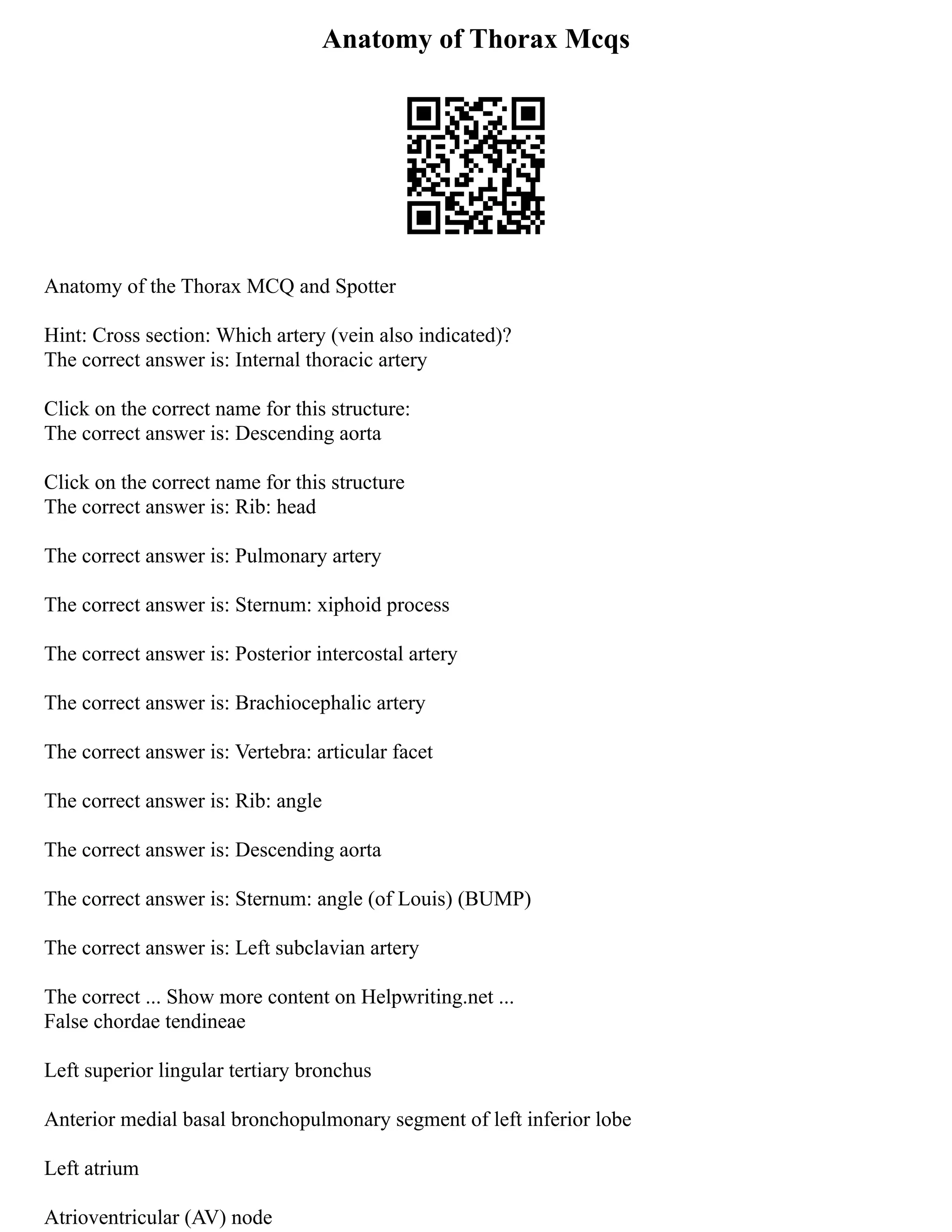 Anatomy of Thorax Mcqs
Anatomy of the Thorax MCQ and Spotter
Hint: Cross section: Which artery (vein also indicated)?
The correct answer is: Internal thoracic artery
Click on the correct name for this structure:
The correct answer is: Descending aorta
Click on the correct name for this structure
The correct answer is: Rib: head
The correct answer is: Pulmonary artery
The correct answer is: Sternum: xiphoid process
The correct answer is: Posterior intercostal artery
The correct answer is: Brachiocephalic artery
The correct answer is: Vertebra: articular facet
The correct answer is: Rib: angle
The correct answer is: Descending aorta
The correct answer is: Sternum: angle (of Louis) (BUMP)
The correct answer is: Left subclavian artery
The correct ... Show more content on Helpwriting.net ...
False chordae tendineae
Left superior lingular tertiary bronchus
Anterior medial basal bronchopulmonary segment of left inferior lobe
Left atrium
Atrioventricular (AV) node
 