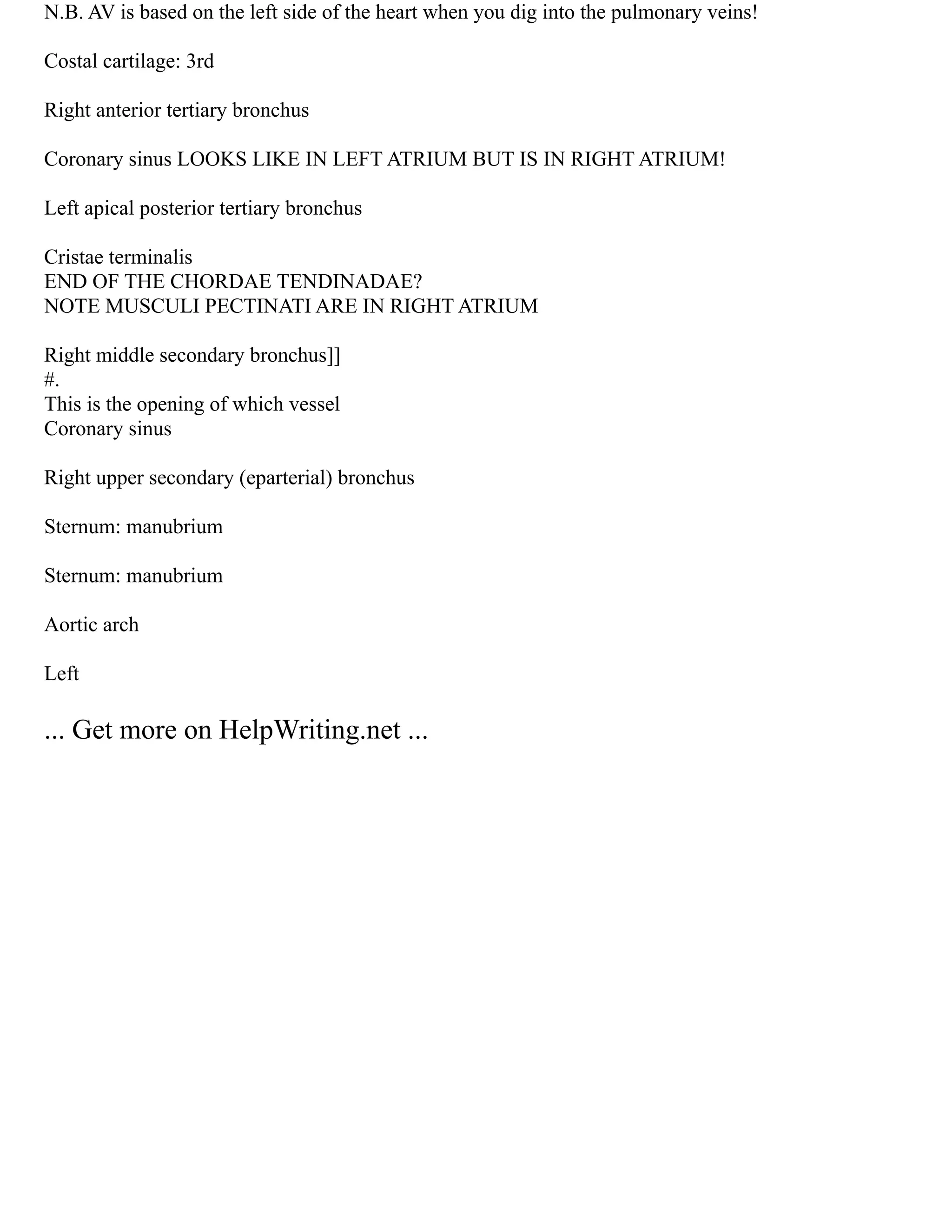 N.B. AV is based on the left side of the heart when you dig into the pulmonary veins!
Costal cartilage: 3rd
Right anterior tertiary bronchus
Coronary sinus LOOKS LIKE IN LEFT ATRIUM BUT IS IN RIGHT ATRIUM!
Left apical posterior tertiary bronchus
Cristae terminalis
END OF THE CHORDAE TENDINADAE?
NOTE MUSCULI PECTINATI ARE IN RIGHT ATRIUM
Right middle secondary bronchus]]
#.
This is the opening of which vessel
Coronary sinus
Right upper secondary (eparterial) bronchus
Sternum: manubrium
Sternum: manubrium
Aortic arch
Left
... Get more on HelpWriting.net ...
 