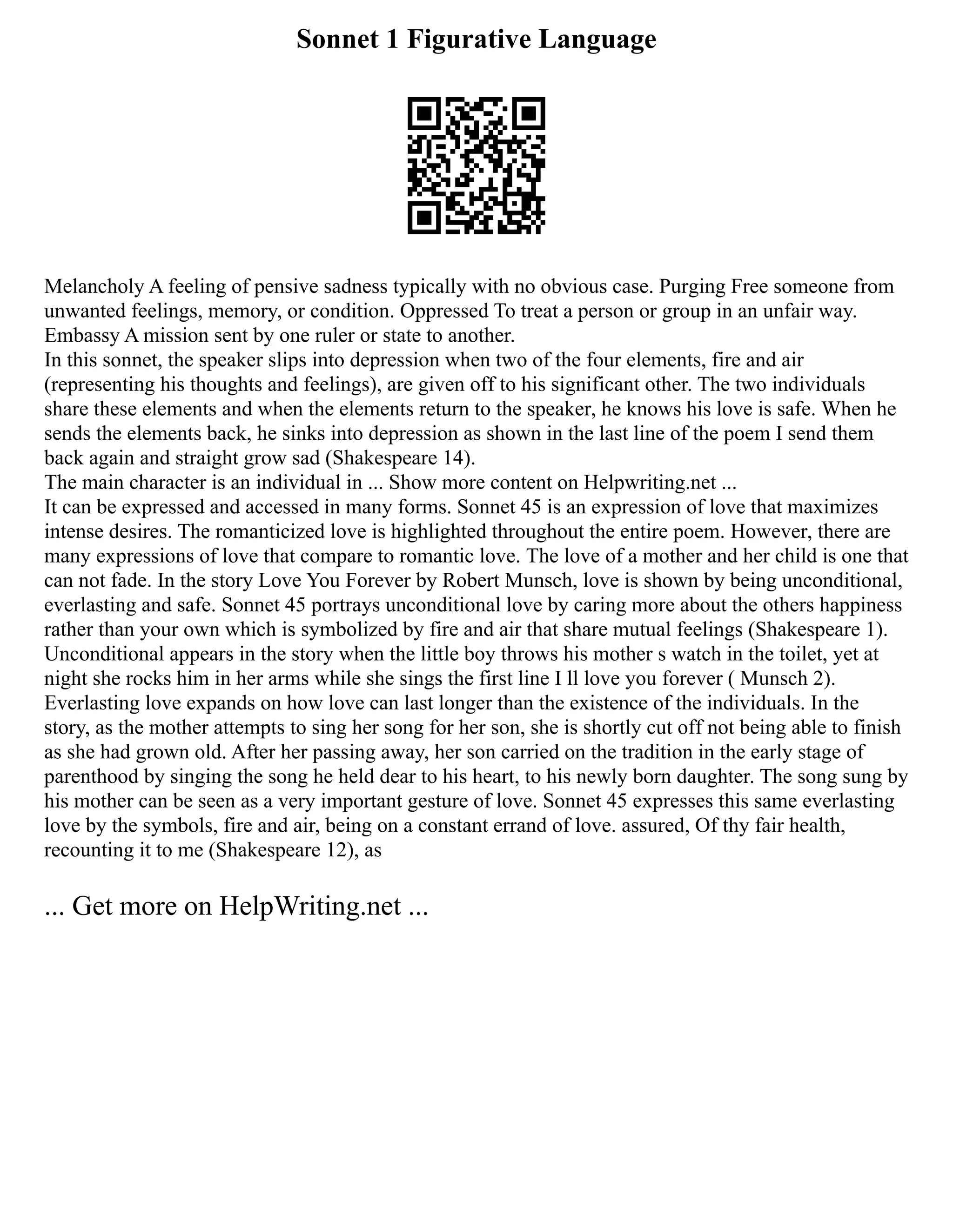 Sonnet 1 Figurative Language
Melancholy A feeling of pensive sadness typically with no obvious case. Purging Free someone from
unwanted feelings, memory, or condition. Oppressed To treat a person or group in an unfair way.
Embassy A mission sent by one ruler or state to another.
In this sonnet, the speaker slips into depression when two of the four elements, fire and air
(representing his thoughts and feelings), are given off to his significant other. The two individuals
share these elements and when the elements return to the speaker, he knows his love is safe. When he
sends the elements back, he sinks into depression as shown in the last line of the poem I send them
back again and straight grow sad (Shakespeare 14).
The main character is an individual in ... Show more content on Helpwriting.net ...
It can be expressed and accessed in many forms. Sonnet 45 is an expression of love that maximizes
intense desires. The romanticized love is highlighted throughout the entire poem. However, there are
many expressions of love that compare to romantic love. The love of a mother and her child is one that
can not fade. In the story Love You Forever by Robert Munsch, love is shown by being unconditional,
everlasting and safe. Sonnet 45 portrays unconditional love by caring more about the others happiness
rather than your own which is symbolized by fire and air that share mutual feelings (Shakespeare 1).
Unconditional appears in the story when the little boy throws his mother s watch in the toilet, yet at
night she rocks him in her arms while she sings the first line I ll love you forever ( Munsch 2).
Everlasting love expands on how love can last longer than the existence of the individuals. In the
story, as the mother attempts to sing her song for her son, she is shortly cut off not being able to finish
as she had grown old. After her passing away, her son carried on the tradition in the early stage of
parenthood by singing the song he held dear to his heart, to his newly born daughter. The song sung by
his mother can be seen as a very important gesture of love. Sonnet 45 expresses this same everlasting
love by the symbols, fire and air, being on a constant errand of love. assured, Of thy fair health,
recounting it to me (Shakespeare 12), as
... Get more on HelpWriting.net ...
 