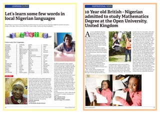 28 EDUCATION HUB
LEARNING CURVE
Let’s learn some few words in
local Nigerian languages
Afterall there is no harm in trial. Exposing oneself to some new words in various languages might be crucial at one point
in time or the other. Join us as we learn basic words in Igbo, Yoruba and Hausa languages.
Learn some New Languages
VOX POP
ENGLISH				 YORUBA		 IGBO					 HAUSA
FATHER				 Baba			 Nna						 Baba
MOTHER				 Iya re			 Nne						 Uwa
BROTHER				 Egbon kunrin mi	Nwonem Nwoke			 Wa
SISTER					 Egbon birin mi	 Nwanem nwanyi			 Yaruwar
UNCLE					 Egbon kunrin	 Dede					 Kawuna
AUNT					Egbon birin		Dada	
NIECE					 Aburo 			 Nwa nwanne				 Yardangi
NEPHEW				 Aburo			 Nwoke nwa nwannem		 Dan wa
COUSIN					 Egbon 			 Dan 						 Uwan
I						 Emi				 Gi wa					 Na
WE						 Awa			 Anyi wa					 Images
US						 Awa			 Anyi wa					 Mu
THANK YOU			O se			Daalu					Nagode
GOODBYE				 O dabo			 Ka o di					 Ban kwana
WELCOME				Kaabo			Nno 						Maraba
HELLO					Pele o			Nnoo					Sannu
SORRY					 Ma Binu			 Ndo						 Yihakuri
PLEASE					 Jowo			 Por favor 				 Don allah	
EXCUSE ME				 Motoro gafara	 Cheregodi				 Gafara dai
A child is expected to start a proper
school environment starting from age
two and by that age, a child is expected
to start talking and identifying things
around him/her. At this age, they are
curious to know what ever thing that
they come across especially colours
and shades. They love colours and
shades, so they should know the names
of colours and basic shapes and as
parents, we must learn to call things
by their real names and not see them
as babies so that they can grow with
mental alertness with full knowledge of
things around them. As they are grow-
ing and learning they might not talk
right because they are still babes buy
we need to correct them when they talk
because that is the time to catch them
young.
So as from age two, I feel a child should
leave home to a proper learning envi-
ronment.
Mrs. Imahe Irena
The School Head,
Marvel Angel Pre-school.
Every child needs to be trained right from
9 months minimal but this depends on the
parent especially the mother. If they have
the time to take care of the child fine they
can keep them at home, if not they should
allow them to start going to school. From
age one and half years, it is advisable not to
keep them at home, so parents need to send
their children to school because at that age
children are getting closer to the age we call
‘troublesome tool or terrible tool’. Also at
that age a child begins to develop individu-
ality; the child is trying to learn new things
and if parents are not careful, it may cause
a lifetime trouble for the parents.
Titilola Oyewole
Proprietor
Arrowheads Model School
29EDUCATION HUB
INSPIRATIONAL NEWS
10 Year old British - Nigerian
admitted to study Mathematics
Degree at the Open University,
United Kingdom
A
10-year-old British-Nigerian
girl, Esther Okade, has been
admitted into the UK Open
University to study for a Math-
ematic degree, even though she had never
been to a school. Esther, from Walsall,
West Midlands, was home-schooled by
her 37-year-old mathematician mother,
Omonefe Okade, same as her 6 year old
kid brother Isaiah Okade, who is already
studying for his A-levels.
Both have never attended a regular
school and the only classroom they know
is the living room of their semi-detached,
three-bedroom house which their mother
converted.
Mail Online reports that the young un-
dergraduate passed the General Certifi-
cate of Secondary Education (GCSE), UK
equivalent of the Senior Secondary Cer-
tificate Examination (SSCE) in Nigeria, at
age 6, scoring a C in Mathematics.
She also passed her A-levels with B
grade in Pure Mathematics and now
plans to study up to PhD level before run-
ning her own bank.
Mrs. Okade said her daughter had
always wanted to study for a degree
from age 7 but her age has always cre-
ated bottlenecks in her way to achieve
it earlier in life. “Esther is doing so well.
She took a test recently and scored 100
percent,” the proud mother said. “Apply-
ing to the university was an interesting
process because of her age. “We even had
to talk to the Vice Chancellor. After they
interviewed her, they realized that this
has been her idea from the beginning.”
She said she had to stall Esther for
three years until August last year when
she applied to the Open University. “But
I was afraid it was too soon. She would
say, “Mum, when am I starting?”, and
go on and on and on. Finally, after three
years she told me, “Mum, I think it is
about time I started university now”.’
The mother said her daughter was elated
when she was accepted by the university
in December. So was her father, Paul
Okade, a 42 year old Managing Director.”
I cannot tell you how happy and proud
I am as a father,” he said “The desire
of every parent is to see their children
exceed them, and take the family name to
great heights, and my children have done
just that.” Esther will be studying for her
degree at home, just as she has studied
all her life. “For now we want her to enjoy
her childhood as well as her maths,”
Mrs Okade said. Much of Esther and her
brother’s success could be credited to
their mother who has made geniuses out
of them from her makeshift classroom.
 