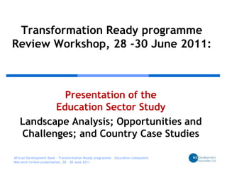 Transformation Ready programmeReview Workshop, 28 -30 June 2011: Presentation of the Education Sector Study  Landscape Analysis; Opportunities and Challenges; and Country Case Studies African Development Bank – Transformation Ready programme – Education component Mid-term review presentation, 28 – 30 June 2011 