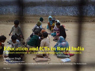 Education and ICTs in Rural India
- A short overview of a six-week ethnographic field-research
Abhigyan Singh
Intern, IBM Research India
Design Researcher, Multimedia Information Retrieval Lab, Delft University of Technology, The Netherlands

May 2012
 