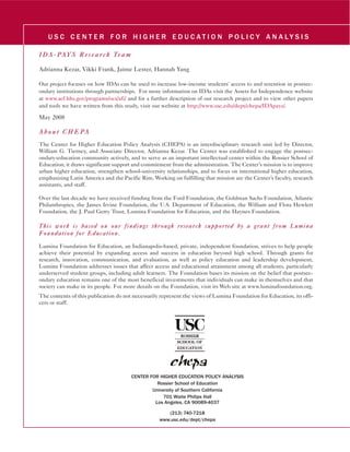 U S C C E N T E R FO R H I G H E R E D U C AT I O N P O L I C Y A N A LY S I S 
IIDA--PAYS Ree ss eearr cch Teeam 
Adrianna Kezar, Vikki Frank, Jaime Lester, Hannah Yang 
Our project focuses on how IDAs can be used to increase low-income students' access to and retention in postsec-ondary 
institutions through partnerships. For more information on IDAs visit the Assets for Independence website 
at www.acf.hhs.gov/programs/ocs/afi/ and for a further description of our research project and to view other papers 
and tools we have written from this study, visit our website at http://www.usc.edu/dept/chepa/IDApays/. 
May 2008 
Aboutt CHEPA 
The Center for Higher Education Policy Analysis (CHEPA) is an interdisciplinary research unit led by Director, 
William G. Tierney, and Associate Director, Adrianna Kezar. The Center was established to engage the postsec-ondary- 
education community actively, and to serve as an important intellectual center within the Rossier School of 
Education; it draws significant support and commitment from the administration. The Center’s mission is to improve 
urban higher education, strengthen school-university relationships, and to focus on international higher education, 
emphasizing Latin America and the Pacific Rim. Working on fulfilling that mission are the Center’s faculty, research 
assistants, and staff. 
Over the last decade we have received funding from the Ford Foundation, the Goldman Sachs Foundation, Atlantic 
Philanthropies, the James Irvine Foundation, the U.S. Department of Education, the William and Flora Hewlett 
Foundation, the J. Paul Getty Trust, Lumina Foundation for Education, and the Haynes Foundation. 
Thiiss worrk iiss basseed on ourr ffiindiinggss tthrrouggh rreesseearrcch ssupporrtteed byy a ggrrantt ffrrom Lumiina 
Foundattiion fforr Educcattiion.. 
Lumina Foundation for Education, an Indianapolis-based, private, independent foundation, strives to help people 
achieve their potential by expanding access and success in education beyond high school. Through grants for 
research, innovation, communication, and evaluation, as well as policy education and leadership development, 
Lumina Foundation addresses issues that affect access and educational attainment among all students, particularly 
underserved student groups, including adult learners. The Foundation bases its mission on the belief that postsec-ondary 
education remains one of the most beneficial investments that individuals can make in themselves and that 
society can make in its people. For more details on the Foundation, visit its Web site at www.luminafoundation.org. 
The contents of this publication do not necessarily represent the views of Lumina Foundation for Education, its offi-cers 
or staff. 
CENTER FOR HIGHER EDUCATION POLICY ANALYSIS 
Rossier School of Education 
University of Southern California 
701 Waite Philips Hall 
Los Angeles, CA 90089-4037 
(213) 740-7218 
www.usc.edu/dept/chepa 
