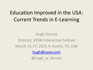 Education Improved in the USA:
Current Trends in E-Learning
Hugh Forrest
Director, SXSW Interactive Festival
March 13-17, 2015 in Austin, TX, USA
hugh@sxsw.com
@hugh_w_forrest
 
