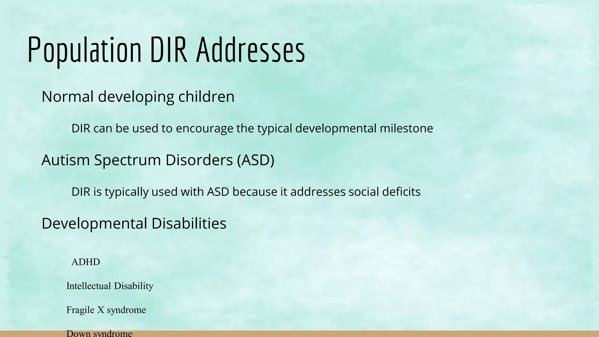 Population DIR Addresses
Normal developing children
DIR can be used to encourage the typical developmental milestone
Autism Spectrum Disorders (ASD)
DIR is typically used with ASD because it addresses social deficits
Developmental Disabilities
ADHD
Intellectual Disability
Fragile X syndrome
Down syndrome
 
