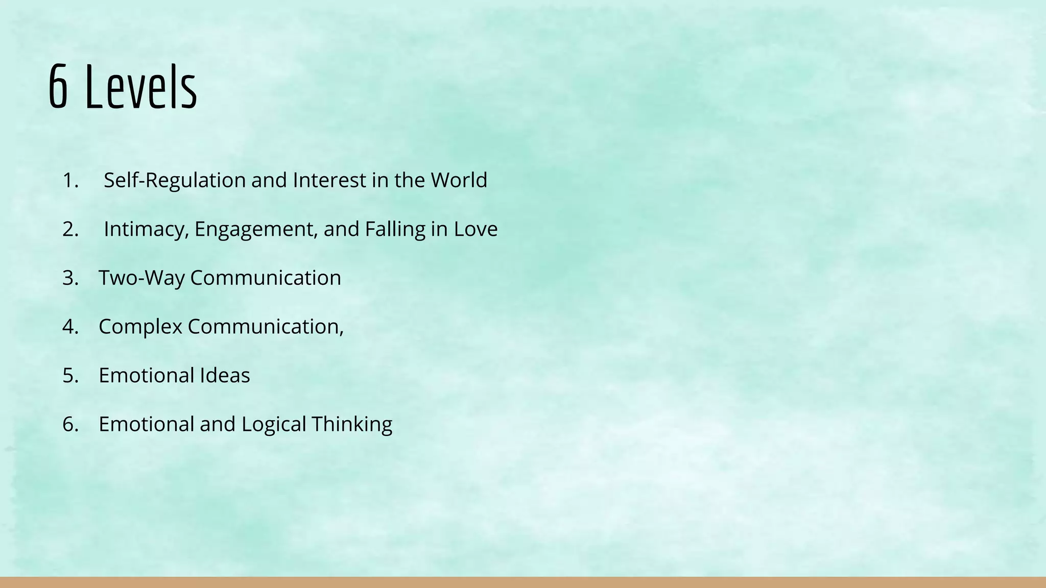 6 Levels
1. Self-Regulation and Interest in the World
2. Intimacy, Engagement, and Falling in Love
3. Two-Way Communication
4. Complex Communication,
5. Emotional Ideas
6. Emotional and Logical Thinking
 